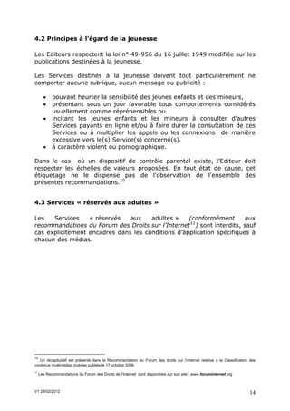 4.2 Principes à l’égard de la jeunesse

Les Editeurs respectent la loi n° 49-956 du 16 juillet 1949 modifiée sur les
publications destinées à la jeunesse.

Les Services destinés à la jeunesse doivent tout particulièrement ne
comporter aucune rubrique, aucun message ou publicité :

           pouvant heurter la sensibilité des jeunes enfants et des mineurs,
           présentant sous un jour favorable tous comportements considérés
            usuellement comme répréhensibles ou
           incitant les jeunes enfants et les mineurs à consulter d'autres
            Services payants en ligne et/ou à faire durer la consultation de ces
            Services ou à multiplier les appels ou les connexions de manière
            excessive vers le(s) Service(s) concerné(s).
           à caractère violent ou pornographique.

Dans le cas où un dispositif de contrôle parental existe, l’Editeur doit
respecter les échelles de valeurs proposées. En tout état de cause, cet
étiquetage ne le dispense pas de l'observation de l'ensemble des
présentes recommandations.10


4.3 Services « réservés aux adultes »

Les   Services    « réservés   aux    adultes »    (conformément       aux
                                                   11
recommandations du Forum des Droits sur l’Internet ) sont interdits, sauf
cas explicitement encadrés dans les conditions d’application spécifiques à
chacun des médias.




10
   Un récapitulatif est présenté dans la Recommandation du Forum des droits sur l’internet relative à la Classification des
contenus multimédias mobiles publiée le 17 octobre 2006.
11
     Les Recommandations du Forum des Droits de l’Internet sont disponibles sur son site : www.foruminternet.org



V1 28/02/2012                                                                                                          14
 