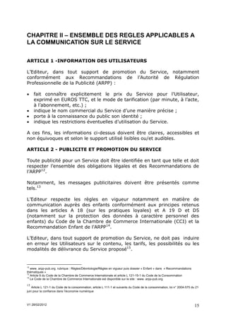 CHAPITRE II – ENSEMBLE DES REGLES APPLICABLES A
LA COMMUNICATION SUR LE SERVICE

ARTICLE 1 -INFORMATION DES UTILISATEURS

L’Editeur, dans tout support de promotion du Service, notamment
conformément aux Recommandations de l’Autorité de Régulation
Professionnelle de la Publicité (ARPP) :

    fait connaître explicitement le prix du Service pour l'Utilisateur,
     exprimé en EUROS TTC, et le mode de tarification (par minute, à l’acte,
     à l’abonnement, etc.) ;
    indique le nom commercial du Service d’une manière précise ;
    porte à la connaissance du public son identité ;
    indique les restrictions éventuelles d’utilisation du Service.

A ces fins, les informations ci-dessus doivent être claires, accessibles et
non équivoques et selon le support utilisé lisibles ou/et audibles.

ARTICLE 2 - PUBLICITE ET PROMOTION DU SERVICE

Toute publicité pour un Service doit être identifiée en tant que telle et doit
respecter l’ensemble des obligations légales et des Recommandations de
l’ARPP12.

Notamment, les messages publicitaires doivent être présentés comme
tels.13

L’Editeur respecte les règles en vigueur notamment en matière de
communication auprès des enfants conformément aux principes retenus
dans les articles A 18 (sur les pratiques loyales) et A 19 D et D5
(notamment sur la protection des données à caractère personnel des
enfants) du Code de la Chambre de Commerce Internationale (CCI) et la
Recommandation Enfant de l’ARPP14.

L’Editeur, dans tout support de promotion du Service, ne doit pas induire
en erreur les Utilisateurs sur le contenu, les tarifs, les possibilités ou les
modalités de délivrance du Service proposé15.


12
   www. arpp-pub.org rubrique : Règles/Déontologie/Règles en vigueur puis dossier « Enfant » dans « Recommandations
thématiques »
13
   Article 9 du Code de la Chambre de Commerce Internationale et article L 121-15-1 du Code de la Consommation
14
   Le Code de la Chambre de Commerce Internationale est disponible sur le site : www. arpp-pub.org

15
    Article L 121-1 du Code de la consommation, article L 111-1 et suivants du Code de la consommation, loi n° 2004-575 du 21
juin pour la confiance dans l’économie numérique



V1 28/02/2012                                                                                                             15
 