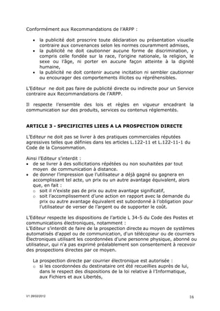 Conformément aux Recommandations de l’ARPP :

       la publicité doit proscrire toute déclaration ou présentation visuelle
        contraire aux convenances selon les normes couramment admises,
       la publicité ne doit cautionner aucune forme de discrimination, y
        compris celle fondée sur la race, l’origine nationale, la religion, le
        sexe ou l’âge, ni porter en aucune façon atteinte à la dignité
        humaine,
       la publicité ne doit contenir aucune incitation ni sembler cautionner
        ou encourager des comportements illicites ou répréhensibles.

L’Editeur ne doit pas faire de publicité directe ou indirecte pour un Service
contraire aux Recommandations de l’ARPP.

Il respecte l’ensemble des lois et règles en vigueur encadrant la
communication sur des produits, services ou contenus réglementés.


ARTICLE 3 - SPECIFICITES LIEES A LA PROSPECTION DIRECTE

L’Editeur ne doit pas se livrer à des pratiques commerciales réputées
agressives telles que définies dans les articles L.122-11 et L.122-11-1 du
Code de la Consommation.

Ainsi l’Editeur s’interdit :
 de se livrer à des sollicitations répétées ou non souhaitées par tout
   moyen de communication à distance.
 de donner l’impression que l’utilisateur a déjà gagné ou gagnera en
   accomplissant tel acte, un prix ou un autre avantage équivalent, alors
   que, en fait :
   o soit il n’existe pas de prix ou autre avantage significatif,
   o soit l’accomplissement d’une action en rapport avec la demande du
       prix ou autre avantage équivalent est subordonné à l’obligation pour
       l’utilisateur de verser de l’argent ou de supporter le coût.

L’Editeur respecte les dispositions de l’article L 34-5 du Code des Postes et
communications électroniques, notamment :
L’Editeur s’interdit de faire de la prospection directe au moyen de systèmes
automatisés d'appel ou de communication, d'un télécopieur ou de courriers
Électroniques utilisant les coordonnées d'une personne physique, abonné ou
utilisateur, qui n'a pas exprimé préalablement son consentement à recevoir
des prospections directes par ce moyen.

    La prospection directe par courrier électronique est autorisée :
    o si les coordonnées du destinataire ont été recueillies auprès de lui,
       dans le respect des dispositions de la loi relative à l’Informatique,
       aux Fichiers et aux Libertés,



V1 28/02/2012                                                                  16
 