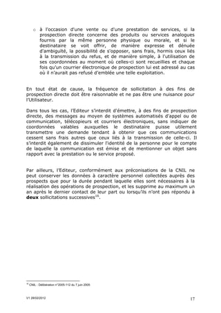 o à l'occasion d'une vente ou d'une prestation de services, si la
         prospection directe concerne des produits ou services analogues
         fournis par la même personne physique ou morale, et si le
         destinataire se voit offrir, de manière expresse et dénuée
         d'ambiguïté, la possibilité de s'opposer, sans frais, hormis ceux liés
         à la transmission du refus, et de manière simple, à l'utilisation de
         ses coordonnées au moment où celles-ci sont recueillies et chaque
         fois qu’un courrier électronique de prospection lui est adressé au cas
         où il n’aurait pas refusé d’emblée une telle exploitation.


En tout état de cause, la fréquence de sollicitation à des fins de
prospection directe doit être raisonnable et ne pas être une nuisance pour
l’Utilisateur.

Dans tous les cas, l’Editeur s’interdit d'émettre, à des fins de prospection
directe, des messages au moyen de systèmes automatisés d'appel ou de
communication, télécopieurs et courriers électroniques, sans indiquer de
coordonnées valables auxquelles le destinataire puisse utilement
transmettre une demande tendant à obtenir que ces communications
cessent sans frais autres que ceux liés à la transmission de celle-ci. Il
s’interdit également de dissimuler l'identité de la personne pour le compte
de laquelle la communication est émise et de mentionner un objet sans
rapport avec la prestation ou le service proposé.


Par ailleurs, l’Editeur, conformément aux préconisations de la CNIL ne
peut conserver les données à caractère personnel collectées auprès des
prospects que pour la durée pendant laquelle elles sont nécessaires à la
réalisation des opérations de prospection, et les supprime au maximum un
an après le dernier contact de leur part ou lorsqu’ils n’ont pas répondu à
deux sollicitations successives16.




16
     CNIL : Délibération n°2005-112 du 7 juin 2005



V1 28/02/2012                                                               17
 