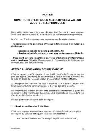 PARTIE II

    CONDITIONS SPECIFIQUES AUX SERVICES A VALEUR
              AJOUTEE TELEPHONIQUES


Dans cette partie, on entend par Service, tout Service à valeur ajoutée
accessible par un numéro du plan national de numérotation téléphonique.

Les Services à valeur ajoutée sont segmentés de la façon suivante :

- l’appelant est une personne physique ; dans ce cas, il convient de
distinguer :

        - Services destinés au grand public (B to C)
        - Services destinés exclusivement aux professionnels (B to B)

- l’appelant est une machine : services d’échange d’informations
entre machines (MtoM). (Dans ce cas, il n’y a pas lieu de distinguer les
services BtoC des services BtoB).


ARTICLE 1 - INFORMATION DES UTILISATEURS

L’Editeur respectera l’Arrêté du 10 juin 2009 relatif à l'information sur les
prix des appels téléphoniques aux services à valeur ajoutée et définissant
la mise en place du Message Gratuit d’Information Tarifaire (MGIT).

A l’exception des Services de type « machine à machine » (MtoM), dès
l’établissement de la communication, le Service doit être identifié.

Les informations Editeur doivent être accessibles directement à partir du
sommaire. Elles reprendront l’ensemble des informations visées dans les
Conditions Générales, article 1.1.

Les cas particuliers suivants sont distingués.


1.1 Services de Machine à Machine

L’Editeur s’engage à fournir dans ses contrats une information complète
sur le prix du Service distinguant les deux composantes :

        - le montant directement facturé par le prestataire de service ;




V1 28/02/2012                                                              18
 