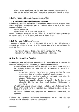 - le montant représenté par les frais de communication engendrés
        tels que les alertes effectives ou les tests de disponibilité de la ligne.


1.2. Services de téléphonie /communication

1.2.1 Services de téléphonie internationale
L’éditeur qui propose des offres de téléphonie internationale, avec ou sans
carte prépayée, accessibles par un Service veille à ce que les deux
composantes du tarif :
   - l’appel au Service ;
   - le décrément de la valeur de la carte ;
soient clairement exposées sur les publicités, la documentation (papier ou
en ligne), voire, le cas échéant, sur la carte elle-même.


1.2.2 Services de téléconférence
 L’Editeur s’engage à ce que les contrats d’offres de téléconférence
utilisant un Service mentionnent clairement que le prix se compose de
deux parties :

        - le montant facturé directement par le vendeur de l’offre,
        - les communications téléphoniques liées au Service.


Article 2 - Loyauté du Service

L’Editeur ne doit pas utiliser directement ou indirectement le Service de
manière inappropriée ou anormale, il s’interdit notamment :
   - d’effectuer des pratiques illicites de type spam vocal ayant pour but
      de tromper l’Utilisateur pour l’inciter à rappeler le Service et
      notamment :
         - laisser des appels en absence : appels raccrochés très
            rapidement dont le rappel serait dirigé vers le Service ;
         - interrompre de manière brutale un message vocal afin de
            pousser l’Utilisateur à rappeler le Service ;
         - émettre des appels affichant le numéro du Service et au
            décroché dérouler un film vocal incitant l’Utilisateur à
            rappeler ;
   - d’établir des appels ininterrompus ou répétés vers le Service par le
      biais notamment d’une composition automatique et régulière ou en
      continu de numéros ;
   - de porter atteinte aux systèmes de traitement automatisé de
      données.

L’Editeur doit surveiller l’utilisation inappropriée ou anormale de son
Service afin de pouvoir y remédier rapidement.



V1 28/02/2012                                                                   19
 