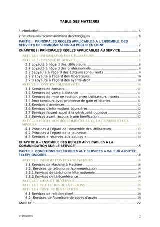TABLE DES MATIERES

1 Introduction .............................................................................................................. 4
2 Structure des recommandations déontologiques ..................................................... 6
PARTIE I PRINCIPALES REGLES APPLICABLES A L’ENSEMBLE DES
SERVICES DE COMMUNICATION AU PUBLIC EN LIGNE ..................................... 7
CHAPITRE I : PRINCIPALES REGLES APPLICABLES AU SERVICE ................... 8
   ARTICLE 1 - INFORMATION DES UTILISATEURS ....................................................... 8
   ARTICLE 2 - LOYAUTÉ DU SERVICE ............................................................................. 8
    2.1 Loyauté à l'égard des Utilisateurs ................................................................. 8
    2.2 Loyauté à l'égard des professionnels ........................................................... 9
    2.2.1Loyauté à l’égard des Editeurs concurrents ........................................... 9
    2.2.2 Loyauté à l'égard des Opérateurs ........................................................... 10
    2.2.3 Loyauté à l’égard des ayants-droit ......................................................... 10
   ARTICLE 3 – CONTENU DES SERVICES ...................................................................... 10
    3.1 Services de conseils .......................................................................................... 11
    3.2 Services de vente à distance ........................................................................ 11
    3.3 Services de mise en relation entre Utilisateurs inscrits ..................... 11
    3.4 Jeux concours avec promesse de gain et loteries ............................... 11
    3.5 Services d’annonces ......................................................................................... 12
    3.6 Services d’informations boursières ............................................................. 12
    3.7 Services faisant appel à la générosité publique .................................... 12
    3.8 Services ayant recours à une bonification ............................................... 12
   ARTICLE 4 PROTECTION DES UTILISATEURS, DE LA JEUNESSE ET DES
   MINEURS ............................................................................................................................ 13
    4.1 Principes à l’égard de l’ensemble des Utilisateurs ................................ 13
    4.2 Principes à l’égard de la jeunesse ............................................................... 14
    4.3 Services « réservés aux adultes » .............................................................. 14
CHAPITRE II – ENSEMBLE DES REGLES APPLICABLES A LA
COMMUNICATION SUR LE SERVICE ....................................................................15
PARTIE II CONDITIONS SPECIFIQUES AUX SERVICES A VALEUR AJOUTEE
TELEPHONIQUES ....................................................................................................18
   ARTICLE 1 INFORMATION DES UTILISATEURS ...................................................... 18
    1.1 Services de Machine à Machine ................................................................... 18
    1.2. Services de téléphonie /communication ................................................. 19
    1.2.1 Services de téléphonie internationale .................................................... 19
    1.2.2 Services de téléconférence ........................................................................ 19
   ARTICLE 2 LOYAUTE DU SERVICE ............................................................................. 19
   ARTICLE 3 PROTECTION DE LA PERSONNE ............................................................. 20
   ARTICLE 4 CONTENU DES SERVICES ........................................................................ 20
    4.1 Services de relation client .............................................................................. 20
    4.2 Services de fourniture de codes d’accès ................................................. 20
ANNEXE 1 .................................................................................................................22


V1 28/02/2012                                                                                                                           2
 