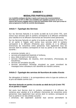 ANNEXE 1
                    MODALITES PARTICULIERES
Les modalités pratiques décrites ci-après sont issues des recommandations
formulées par le CST en 2005. Ces modalités sont appelées à évoluer au fur et à
mesure des travaux engagés dans le cadre de l'association SVA+ ainsi que la mise en
place progressive d'outils de contrôle déontologique.



Article 1 - Typologie des Services

Sur les Services facturés à la durée au-delà de 0,15 €/min TTC, sont
exclus tous services dont le contenu correspond à la diffusion d’histoires
pour adultes et à la diffusion d’annonces de rencontre entre personnes.
Sur les Services facturés en partie à la durée au-delà de 0,15 €/min TTC
et en partie à l’appel, sont exclus tous services dont le contenu
correspond à la diffusion d’histoires pour adultes et à la diffusion
d’annonces de rencontres entre personnes mais également tous les
services dont le contenu correspond en tout ou partie à l’un des alinéas
suivants :

   annonces (emploi, etc.),
   services principalement destinés à l’enfance,
   jeux, lotos et paris en tout genre,
   services d’astrologie, de voyance, d’art divinatoire, d’horoscope, de
    biorythmes,
   services de simulation de prêt,
   services permettant l’échange simultané ou quasi simultané de
    messages entre utilisateurs non identifiés de manière certaine.



Article 2 - Typologie des services de fourniture de codes d’accès

Par dérogation à l’article 1, la correspondance entre le type de contenu et
le prix est établie comme suit :


Services facturés en partie à la durée au-delà de 0,15 €/min TTC
et en partie à l’appel

Est exclu tout Service dont le contenu correspond à la diffusion de
contenus pour adultes et à la diffusion d’annonces de rencontres entre
personnes mais également tout service dont le contenu correspond en
tout ou partie à l’un des alinéas suivants :
 annonces. Est cependant autorisé tout service permettant la


V1 28/02/2012                                                                    22
 