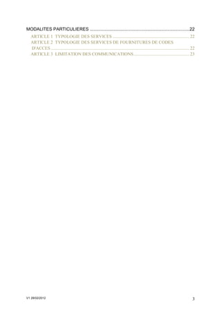 MODALITES PARTICULIERES ................................................................................22
  ARTICLE 1 TYPOLOGIE DES SERVICES ..................................................................... 22
  ARTICLE 2 TYPOLOGIE DES SERVICES DE FOURNITURES DE CODES
  D'ACCES ............................................................................................................................ 22
  ARTICLE 3 LIMITATION DES COMMUNICATIONS .................................................. 23




V1 28/02/2012                                                                                                                          3
 