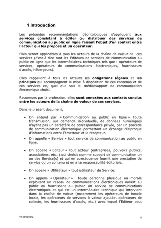 1 Introduction

Les présentes recommandations déontologiques s’appliquent aux
services consistant à éditer ou distribuer des services de
communication au public en ligne faisant l’objet d’un contrat entre
l’acteur qui les propose et un opérateur.

Elles seront applicables à tous les acteurs de la chaîne de valeur de ces
services (c’est-à-dire tant les Editeurs de services de communication au
public en ligne que les intermédiaires techniques tels que : opérateurs de
services, opérateurs de communications électroniques, fournisseurs
d’accès, hébergeurs).

Elles rappellent à tous les acteurs les obligations légales et les
principes qui accompagnent la mise à disposition de ces contenus et de
ces services ce, quel que soit le média/support de communication
électronique choisi.

Reconnues par la profession, elles sont annexées aux contrats conclus
entre les acteurs de la chaîne de valeur de ces services.

Dans le présent document,

        On entend par « Communication au public en ligne » toute
         transmission, sur demande individuelle, de données numériques
         n’ayant pas un caractère de correspondance privée, par un procédé
         de communication électronique permettant un échange réciproque
         d’informations entre l’émetteur et le récepteur.
        On appelle « Service » tout service de communication au public en
         ligne.

        On appelle « Editeur » tout acteur (entreprises, pouvoirs publics,
         associations, etc…) qui choisit comme support de communication un
         ou des Service(s) et qui en conséquence fournit une prestation de
         service ou un contenu et en a la responsabilité éditoriale.

        On appelle « Utilisateur » tout utilisateur du Service.

        On appelle « Opérateur »      toute personne physique ou morale
         exploitant un réseau de communications électroniques ouvert au
         public ou fournissant au public un service de communications
         électroniques et qui est un intermédiaire technique qui intervient
         dans la chaîne de valeur (notamment les opérateurs de boucle
         locale, les opérateurs de services à valeur ajoutée, opérateurs de
         collecte, les fournisseurs d’accès, etc.) avec lequel l’Editeur peut



V1 28/02/2012                                                              4
 