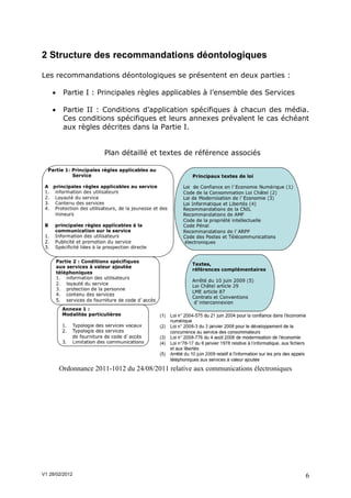 2 Structure des recommandations déontologiques

Les recommandations déontologiques se présentent en deux parties :

        Partie I : Principales règles applicables à l’ensemble des Services

        Partie II : Conditions d’application spécifiques à chacun des média.
         Ces conditions spécifiques et leurs annexes prévalent le cas échéant
         aux règles décrites dans la Partie I.


                      Plan détaillé et textes de référence associés




        Ordonnance 2011-1012 du 24/08/2011 relative aux communications électroniques




V1 28/02/2012                                                                          6
 