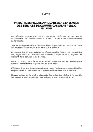 PARTIE I


    PRINCIPALES REGLES APPLICABLES A L’ENSEMBLE
      DES SERVICES DE COMMUNICATION AU PUBLIC
                      EN LIGNE


Les présentes règles encadrent la transmission d’informations qui n’ont ni
le caractère de correspondance privée, ni celui de communication
audiovisuelle.

Sont ainsi rappelées les principales règles applicables au Service et celles
qui régissent la communication faite sur le Service.

Le respect des présentes règles ne dégage pas les Editeurs du respect des
lois, réglements et décisions des autorités compétentes en vigueur au
moment de la délivrance du Service.

Dans ce cadre, toute évolution et modification des lois et décisions des
autorités compétentes s’appliquent de plein droit.

L’Editeur, à travers la contractualisation avec l’opérateur, assume l’entière
responsabilité du Service et de la communication faite sur le Service.

Chaque acteur de la chaîne répercute les présentes règles à l’ensemble
des autres acteurs impliqués dans le Service et sa communication.




V1 28/02/2012                                                               7
 