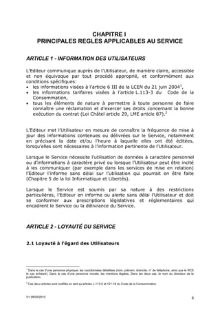 CHAPITRE I
          PRINCIPALES REGLES APPLICABLES AU SERVICE

ARTICLE 1 - INFORMATION DES UTILISATEURS

L’Editeur communique auprès de l’Utilisateur, de manière claire, accessible
et non équivoque par tout procédé approprié, et conformément aux
conditions spécifiques:
 les informations visées à l’article 6 III de la LCEN du 21 juin 20041,
 les informations tarifaires visées à l’article L.113-3 du Code de la
   Consommation,
 tous les éléments de nature à permettre à toute personne de faire
   connaître une réclamation et d'exercer ses droits concernant la bonne
   exécution du contrat (Loi Châtel article 29, LME article 87).2


L’Editeur met l’Utilisateur en mesure de connaître la fréquence de mise à
jour des informations contenues ou délivrées sur le Service, notamment
en précisant la date et/ou l'heure à laquelle elles ont été éditées,
lorsqu’elles sont nécessaires à l’information pertinente de l'Utilisateur.

Lorsque le Service nécessite l’utilisation de données à caractère personnel
ou d’informations à caractère privé ou lorsque l’Utilisateur peut être incité
à les communiquer (par exemple dans les services de mise en relation)
l’Editeur l’informe sans délai sur l’utilisation qui pourrait en être faite
(Chapitre 5 de la loi Informatique et Libertés).

Lorsque le Service est soumis par sa nature à des restrictions
particulières, l’Editeur en informe ou alerte sans délai l’Utilisateur et doit
se conformer aux prescriptions législatives et réglementaires qui
encadrent le Service ou la délivrance du Service.



ARTICLE 2 - LOYAUTÉ DU SERVICE


2.1 Loyauté à l'égard des Utilisateurs




1
  Dans le cas d’une personne physique, les coordonnées détaillées (nom, prénom, domicile, n° de téléphone, ainsi que le RCS
le cas échéant). Dans le cas d’une personne morale, les mentions légales. Dans les deux cas, le nom du directeur de la
publication.
2
    Ces deux articles sont codifiés en tant qu’articles L.113-5 et 121-18 du Code de la Consommation.



V1 28/02/2012                                                                                                            8
 