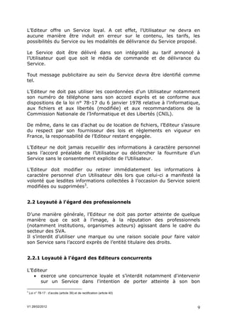 L’Editeur offre un Service loyal. A cet effet, l'Utilisateur ne devra en
aucune manière être induit en erreur sur le contenu, les tarifs, les
possibilités du Service ou les modalités de délivrance du Service proposé.

Le Service doit être délivré dans son intégralité au tarif annoncé à
l’Utilisateur quel que soit le média de commande et de délivrance du
Service.

Tout message publicitaire au sein du Service devra être identifié comme
tel.

L’Editeur ne doit pas utiliser les coordonnées d'un Utilisateur notamment
son numéro de téléphone sans son accord exprès et se conforme aux
dispositions de la loi n° 78-17 du 6 janvier 1978 relative à l’informatique,
aux fichiers et aux libertés (modifiée) et aux recommandations de la
Commission Nationale de l’Informatique et des Libertés (CNIL).

De même, dans le cas d’achat ou de location de fichiers, l’Editeur s’assure
du respect par son fournisseur des lois et règlements en vigueur en
France, la responsabilité de l’Editeur restant engagée.

L’Editeur ne doit jamais recueillir des informations à caractère personnel
sans l’accord préalable de l’Utilisateur ou déclencher la fourniture d’un
Service sans le consentement explicite de l’Utilisateur.

L’Editeur doit modifier ou retirer immédiatement les informations à
caractère personnel d'un Utilisateur dès lors que celui-ci a manifesté la
volonté que lesdites informations collectées à l’occasion du Service soient
modifiées ou supprimées3.


2.2 Loyauté à l'égard des professionnels

D’une manière générale, l’Editeur ne doit pas porter atteinte de quelque
manière que ce soit à l’image, à la réputation des professionnels
(notamment institutions, organismes acteurs) agissant dans le cadre du
secteur des SVA.
Il s’interdit d’utiliser une marque ou une raison sociale pour faire valoir
son Service sans l’accord exprès de l’entité titulaire des droits.


2.2.1 Loyauté à l’égard des Editeurs concurrents

L’Editeur
    exerce une concurrence loyale et s’interdit notamment d'intervenir
      sur un Service dans l'intention de porter atteinte à son bon

3
    Loi n° 78-17 : d’accès (article 39) et de rectification (article 40)



V1 28/02/2012                                                              9
 