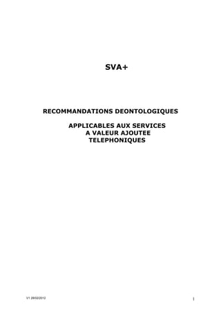 SVA+




           RECOMMANDATIONS DEONTOLOGIQUES

                APPLICABLES AUX SERVICES
                    A VALEUR AJOUTEE
                     TELEPHONIQUES




V1 28/02/2012                               1
 