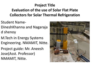 Project Title
Evaluation of the use of Solar Flat Plate
Collectors for Solar Thermal Refrigeration
Student Name-
DineshKhanna and Nagaraja
d shenoy
M.Tech in Energy Systems
Engineering. NMAMIT, Nitte.
Project guide: Mr. Aneesh
Jose(Asst. Professor)
NMAMIT, Nitte.
 