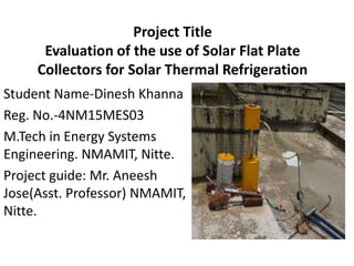 Project Title
Evaluation of the use of Solar Flat Plate
Collectors for Solar Thermal Refrigeration
Student Name-Dinesh Khanna
Reg. No.-4NM15MES03
M.Tech in Energy Systems
Engineering. NMAMIT, Nitte.
Project guide: Mr. Aneesh
Jose(Asst. Professor) NMAMIT,
Nitte.
 