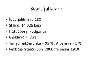 SvartfjallalandÍbúafjöldi: 672.180Stærð: 14.026 km2Höfuðborg: PodgoricaGjaldmiðill: EvraTungumál:Serbíska = 95 % , Albanska = 5 %Fékk Sjálfstæði í Júní 2006 frá ársins 1918 
