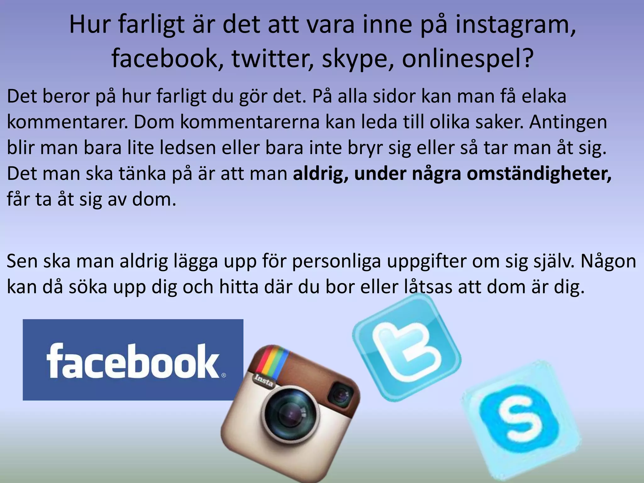 Hur farligt är det att vara inne på instagram,
          facebook, twitter, skype, onlinespel?
Det beror på hur farligt du gör det. På alla sidor kan man få elaka
kommentarer. Dom kommentarerna kan leda till olika saker. Antingen
blir man bara lite ledsen eller bara inte bryr sig eller så tar man åt sig.
Det man ska tänka på är att man aldrig, under några omständigheter,
får ta åt sig av dom.

Sen ska man aldrig lägga upp för personliga uppgifter om sig själv. Någon
kan då söka upp dig och hitta där du bor eller låtsas att dom är dig.
 