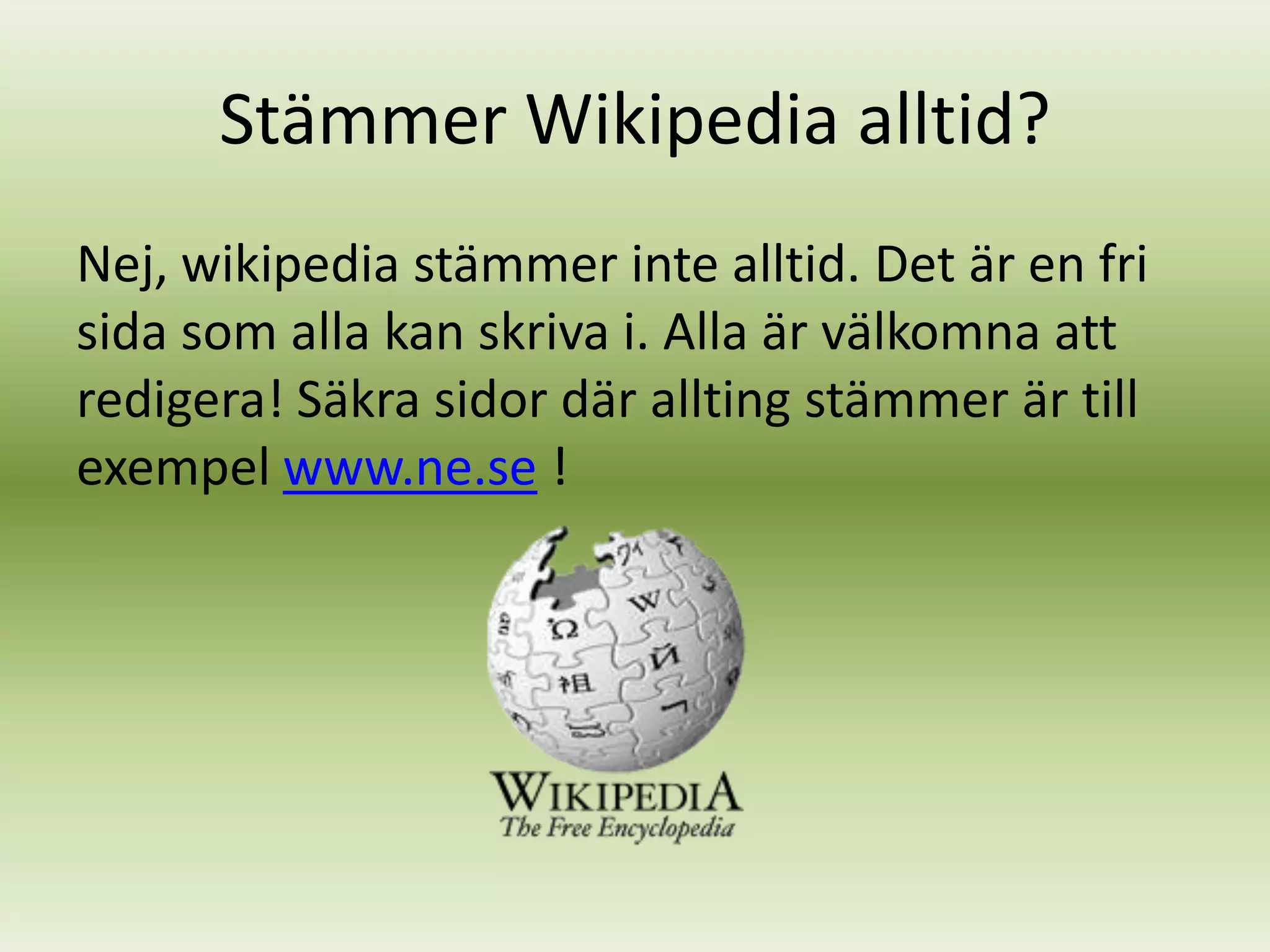 Stämmer Wikipedia alltid?
Nej, wikipedia stämmer inte alltid. Det är en fri
sida som alla kan skriva i. Alla är välkomna att
redigera! Säkra sidor där allting stämmer är till
exempel www.ne.se !
 