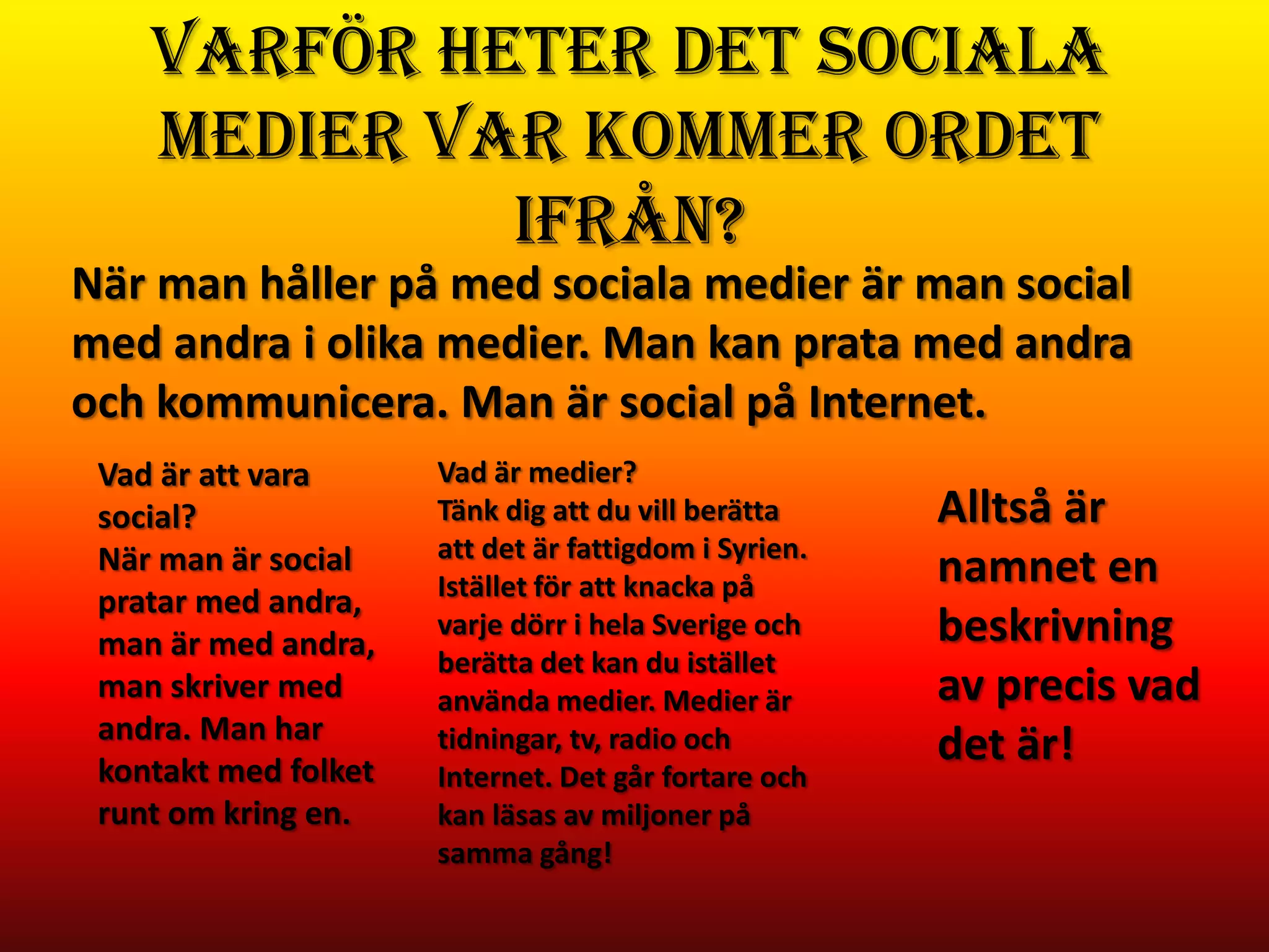 Varför heter det Sociala
    medier var kommer ordet
             ifrån?
När man håller på med sociala medier är man social
med andra i olika medier. Man kan prata med andra
och kommunicera. Man är social på Internet.
 Vad är att vara      Vad är medier?
 social?              Tänk dig att du vill berätta     Alltså är
 När man är social    att det är fattigdom i Syrien.
                      Istället för att knacka på       namnet en
 pratar med andra,
 man är med andra,
                      varje dörr i hela Sverige och    beskrivning
                      berätta det kan du istället
 man skriver med      använda medier. Medier är        av precis vad
 andra. Man har
 kontakt med folket
                      tidningar, tv, radio och         det är!
                      Internet. Det går fortare och
 runt om kring en.    kan läsas av miljoner på
                      samma gång!
 