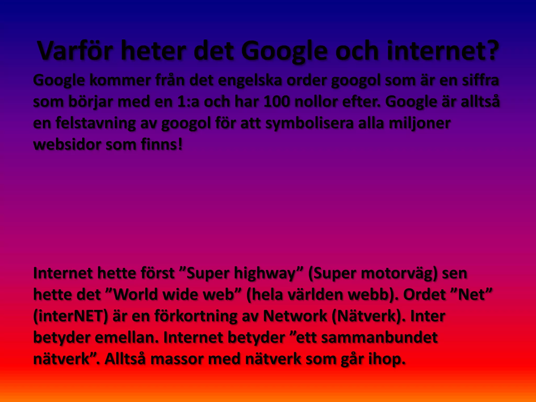 Varför heter det Google och internet?
Google kommer från det engelska order googol som är en siffra
som börjar med en 1:a och har 100 nollor efter. Google är alltså
en felstavning av googol för att symbolisera alla miljoner
websidor som finns!




Internet hette först ”Super highway” (Super motorväg) sen
hette det ”World wide web” (hela världen webb). Ordet ”Net”
(interNET) är en förkortning av Network (Nätverk). Inter
betyder emellan. Internet betyder ”ett sammanbundet
nätverk”. Alltså massor med nätverk som går ihop.
 