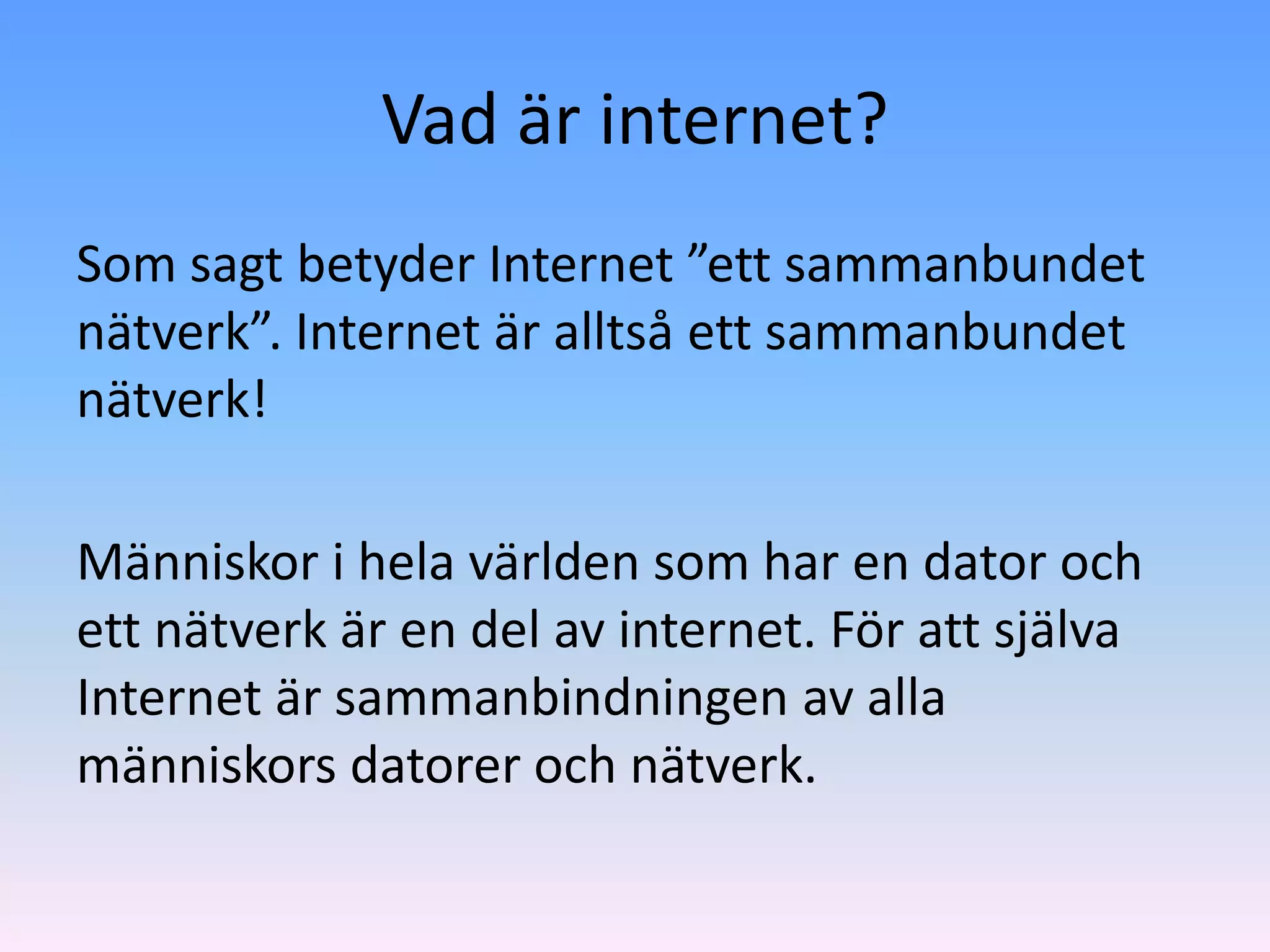 Vad är internet?
Som sagt betyder Internet ”ett sammanbundet
nätverk”. Internet är alltså ett sammanbundet
nätverk!

Människor i hela världen som har en dator och
ett nätverk är en del av internet. För att själva
Internet är sammanbindningen av alla
människors datorer och nätverk.
 