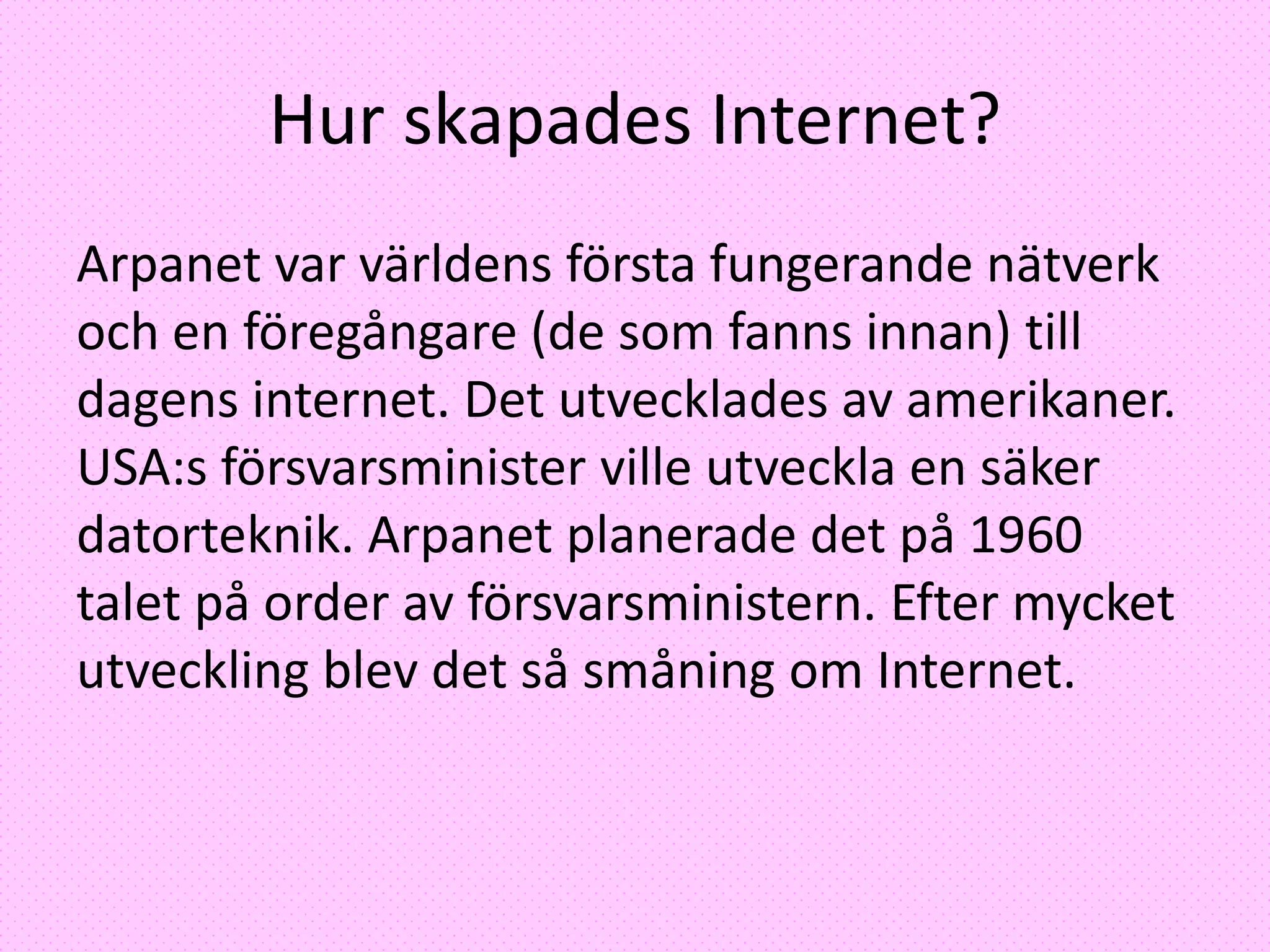 Hur skapades Internet?
Arpanet var världens första fungerande nätverk
och en föregångare (de som fanns innan) till
dagens internet. Det utvecklades av amerikaner.
USA:s försvarsminister ville utveckla en säker
datorteknik. Arpanet planerade det på 1960
talet på order av försvarsministern. Efter mycket
utveckling blev det så småning om Internet.
 