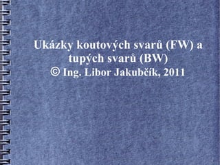 Ukázky koutových svarů (FW) a
     tupých svarů (BW)
  © Ing. Libor Jakubčík, 2011
 