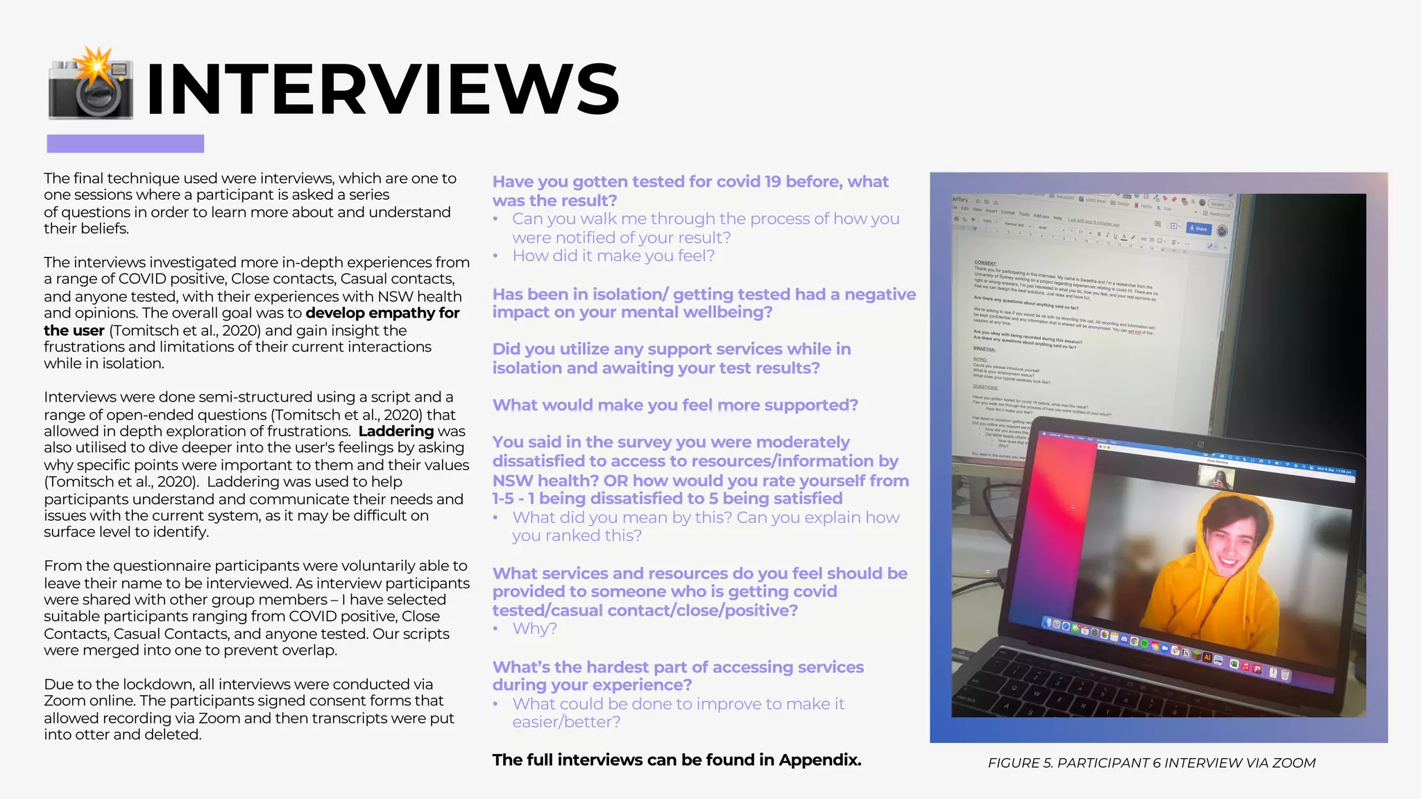 The final technique used were interviews, which are one to
one sessions where a participant is asked a series
of questions in order to learn more about and understand
their beliefs.
The interviews investigated more in-depth experiences from
a range of COVID positive, Close contacts, Casual contacts,
and anyone tested, with their experiences with NSW health
and opinions. The overall goal was to develop empathy for
the user (Tomitsch et al., 2020) and gain insight the
frustrations and limitations of their current interactions
while in isolation.
Interviews were done semi-structured using a script and a
range of open-ended questions (Tomitsch et al., 2020) that
allowed in depth exploration of frustrations. Laddering was
also utilised to dive deeper into the user's feelings by asking
why specific points were important to them and their values
(Tomitsch et al., 2020). Laddering was used to help
participants understand and communicate their needs and
issues with the current system, as it may be difficult on
surface level to identify.
From the questionnaire participants were voluntarily able to
leave their name to be interviewed. As interview participants
were shared with other group members – I have selected
suitable participants ranging from COVID positive, Close
Contacts, Casual Contacts, and anyone tested. Our scripts
were merged into one to prevent overlap.
Due to the lockdown, all interviews were conducted via
Zoom online. The participants signed consent forms that
allowed recording via Zoom and then transcripts were put
into otter and deleted.
INTERVIEWS
Have you gotten tested for covid 19 before, what
was the result?
• Can you walk me through the process of how you
were notified of your result?
• How did it make you feel?
Has been in isolation/ getting tested had a negative
impact on your mental wellbeing?
Did you utilize any support services while in
isolation and awaiting your test results?
What would make you feel more supported?
You said in the survey you were moderately
dissatisfied to access to resources/information by
NSW health? OR how would you rate yourself from
1-5 - 1 being dissatisfied to 5 being satisfied
• What did you mean by this? Can you explain how
you ranked this?
What services and resources do you feel should be
provided to someone who is getting covid
tested/casual contact/close/positive?
• Why?
What’s the hardest part of accessing services
during your experience?
• What could be done to improve to make it
easier/better?
The full interviews can be found in Appendix. FIGURE 5. PARTICIPANT 6 INTERVIEW VIA ZOOM
 
