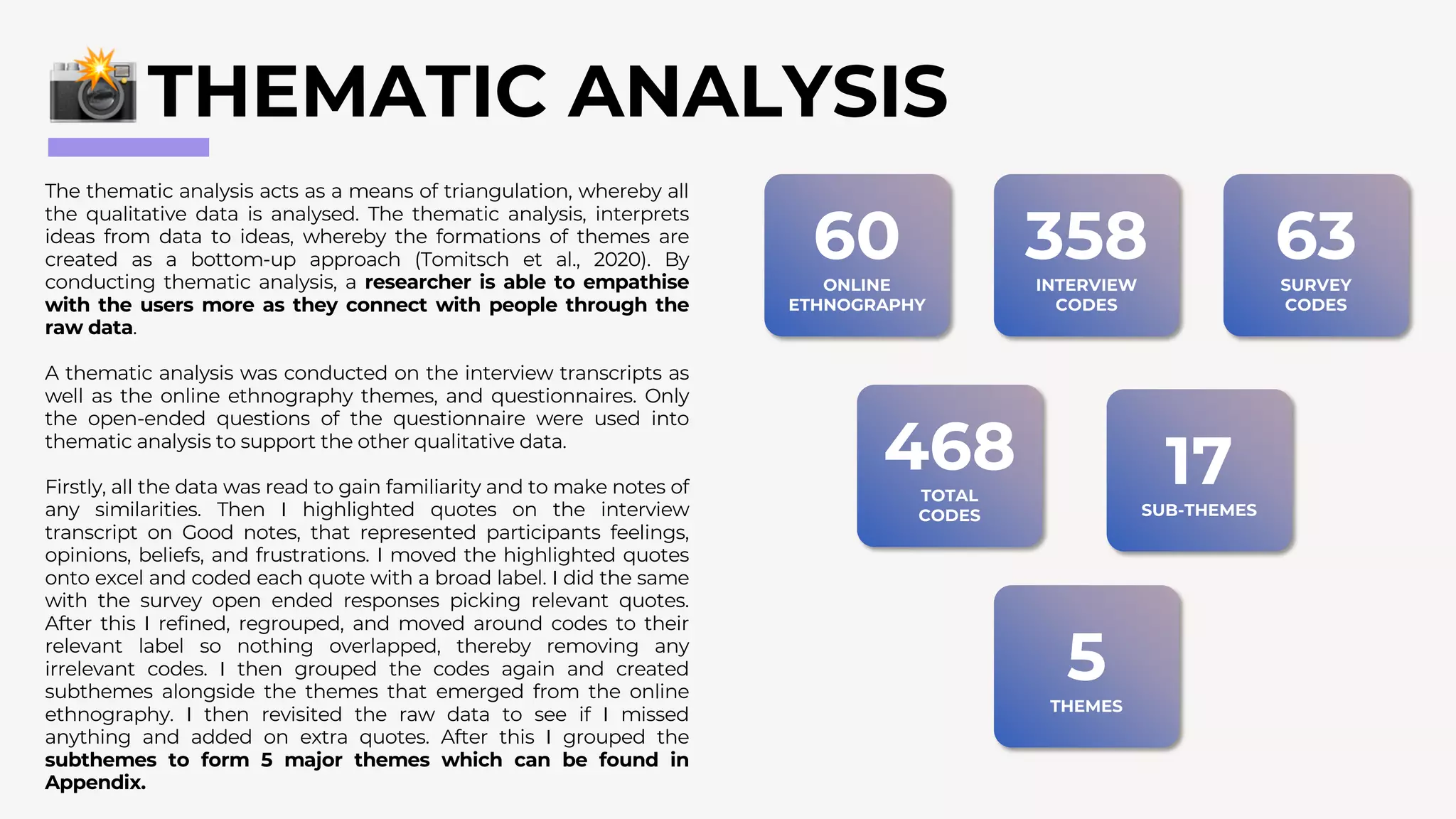 The thematic analysis acts as a means of triangulation, whereby all
the qualitative data is analysed. The thematic analysis, interprets
ideas from data to ideas, whereby the formations of themes are
created as a bottom-up approach (Tomitsch et al., 2020). By
conducting thematic analysis, a researcher is able to empathise
with the users more as they connect with people through the
raw data.
A thematic analysis was conducted on the interview transcripts as
well as the online ethnography themes, and questionnaires. Only
the open-ended questions of the questionnaire were used into
thematic analysis to support the other qualitative data.
Firstly, all the data was read to gain familiarity and to make notes of
any similarities. Then I highlighted quotes on the interview
transcript on Good notes, that represented participants feelings,
opinions, beliefs, and frustrations. I moved the highlighted quotes
onto excel and coded each quote with a broad label. I did the same
with the survey open ended responses picking relevant quotes.
After this I refined, regrouped, and moved around codes to their
relevant label so nothing overlapped, thereby removing any
irrelevant codes. I then grouped the codes again and created
subthemes alongside the themes that emerged from the online
ethnography. I then revisited the raw data to see if I missed
anything and added on extra quotes. After this I grouped the
subthemes to form 5 major themes which can be found in
Appendix.
THEMATIC ANALYSIS
60
ONLINE
ETHNOGRAPHY
358
INTERVIEW
CODES
63
SURVEY
CODES
468
TOTAL
CODES
17
SUB-THEMES
5
THEMES
 
