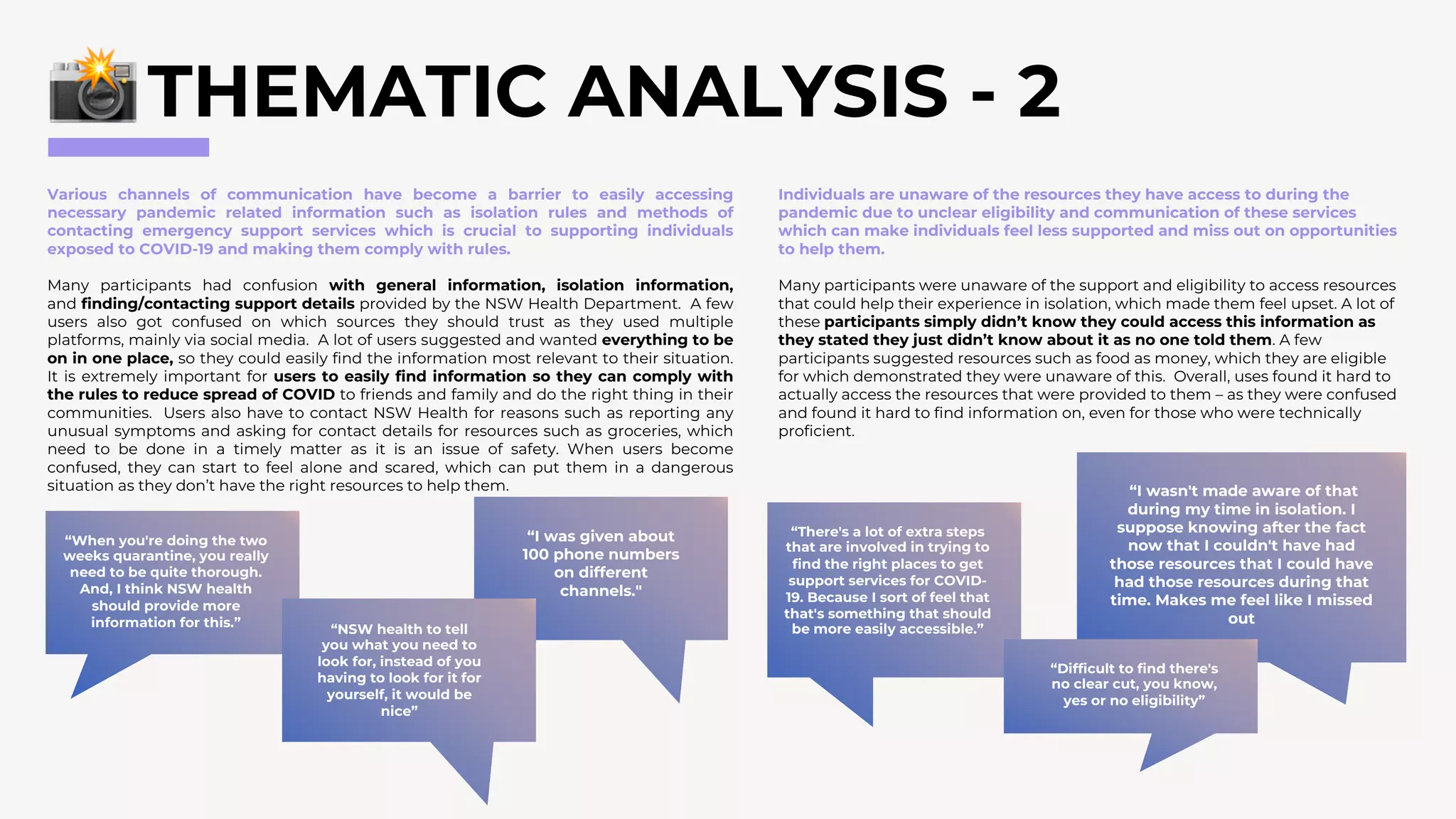 THEMATIC ANALYSIS - 2
Various channels of communication have become a barrier to easily accessing
necessary pandemic related information such as isolation rules and methods of
contacting emergency support services which is crucial to supporting individuals
exposed to COVID-19 and making them comply with rules.
Many participants had confusion with general information, isolation information,
and finding/contacting support details provided by the NSW Health Department. A few
users also got confused on which sources they should trust as they used multiple
platforms, mainly via social media. A lot of users suggested and wanted everything to be
on in one place, so they could easily find the information most relevant to their situation.
It is extremely important for users to easily find information so they can comply with
the rules to reduce spread of COVID to friends and family and do the right thing in their
communities. Users also have to contact NSW Health for reasons such as reporting any
unusual symptoms and asking for contact details for resources such as groceries, which
need to be done in a timely matter as it is an issue of safety. When users become
confused, they can start to feel alone and scared, which can put them in a dangerous
situation as they don’t have the right resources to help them.
Individuals are unaware of the resources they have access to during the
pandemic due to unclear eligibility and communication of these services
which can make individuals feel less supported and miss out on opportunities
to help them.
Many participants were unaware of the support and eligibility to access resources
that could help their experience in isolation, which made them feel upset. A lot of
these participants simply didn’t know they could access this information as
they stated they just didn’t know about it as no one told them. A few
participants suggested resources such as food as money, which they are eligible
for which demonstrated they were unaware of this. Overall, uses found it hard to
actually access the resources that were provided to them – as they were confused
and found it hard to find information on, even for those who were technically
proficient.
“I was given about
100 phone numbers
on different
channels."
“When you're doing the two
weeks quarantine, you really
need to be quite thorough.
And, I think NSW health
should provide more
information for this.”
“NSW health to tell
you what you need to
look for, instead of you
having to look for it for
yourself, it would be
nice”
“I wasn't made aware of that
during my time in isolation. I
suppose knowing after the fact
now that I couldn't have had
those resources that I could have
had those resources during that
time. Makes me feel like I missed
out
“There's a lot of extra steps
that are involved in trying to
find the right places to get
support services for COVID-
19. Because I sort of feel that
that's something that should
be more easily accessible.”
“Difficult to find there's
no clear cut, you know,
yes or no eligibility”
 