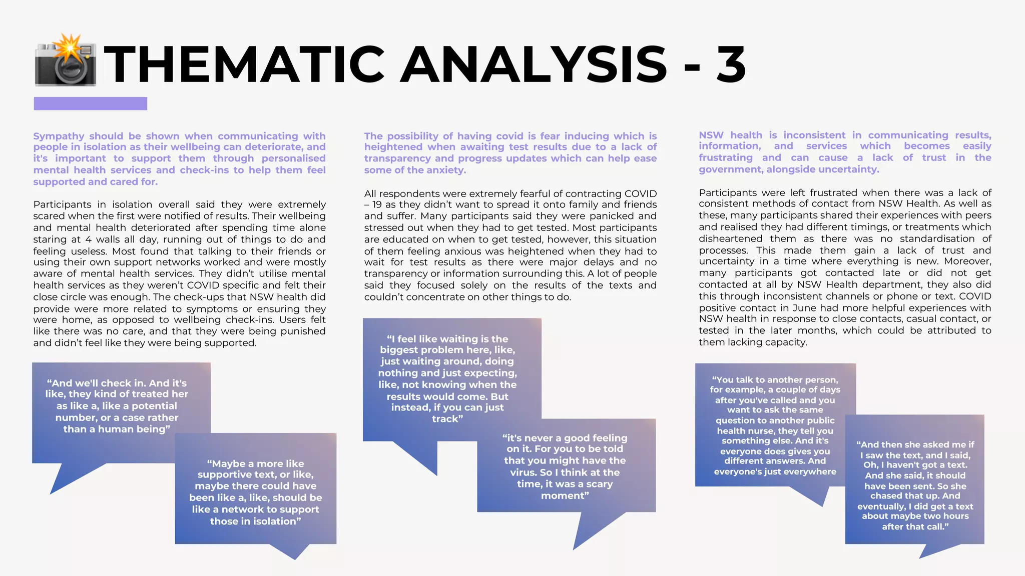THEMATIC ANALYSIS - 3
Sympathy should be shown when communicating with
people in isolation as their wellbeing can deteriorate, and
it's important to support them through personalised
mental health services and check-ins to help them feel
supported and cared for.
Participants in isolation overall said they were extremely
scared when the first were notified of results. Their wellbeing
and mental health deteriorated after spending time alone
staring at 4 walls all day, running out of things to do and
feeling useless. Most found that talking to their friends or
using their own support networks worked and were mostly
aware of mental health services. They didn’t utilise mental
health services as they weren’t COVID specific and felt their
close circle was enough. The check-ups that NSW health did
provide were more related to symptoms or ensuring they
were home, as opposed to wellbeing check-ins. Users felt
like there was no care, and that they were being punished
and didn’t feel like they were being supported.
“And we'll check in. And it's
like, they kind of treated her
as like a, like a potential
number, or a case rather
than a human being”
“Maybe a more like
supportive text, or like,
maybe there could have
been like a, like, should be
like a network to support
those in isolation”
“You talk to another person,
for example, a couple of days
after you've called and you
want to ask the same
question to another public
health nurse, they tell you
something else. And it's
everyone does gives you
different answers. And
everyone's just everywhere
“I feel like waiting is the
biggest problem here, like,
just waiting around, doing
nothing and just expecting,
like, not knowing when the
results would come. But
instead, if you can just
track”
“it's never a good feeling
on it. For you to be told
that you might have the
virus. So I think at the
time, it was a scary
moment”
The possibility of having covid is fear inducing which is
heightened when awaiting test results due to a lack of
transparency and progress updates which can help ease
some of the anxiety.
All respondents were extremely fearful of contracting COVID
– 19 as they didn’t want to spread it onto family and friends
and suffer. Many participants said they were panicked and
stressed out when they had to get tested. Most participants
are educated on when to get tested, however, this situation
of them feeling anxious was heightened when they had to
wait for test results as there were major delays and no
transparency or information surrounding this. A lot of people
said they focused solely on the results of the texts and
couldn’t concentrate on other things to do.
NSW health is inconsistent in communicating results,
information, and services which becomes easily
frustrating and can cause a lack of trust in the
government, alongside uncertainty.
Participants were left frustrated when there was a lack of
consistent methods of contact from NSW Health. As well as
these, many participants shared their experiences with peers
and realised they had different timings, or treatments which
disheartened them as there was no standardisation of
processes. This made them gain a lack of trust and
uncertainty in a time where everything is new. Moreover,
many participants got contacted late or did not get
contacted at all by NSW Health department, they also did
this through inconsistent channels or phone or text. COVID
positive contact in June had more helpful experiences with
NSW health in response to close contacts, casual contact, or
tested in the later months, which could be attributed to
them lacking capacity.
“And then she asked me if
I saw the text, and I said,
Oh, I haven't got a text.
And she said, it should
have been sent. So she
chased that up. And
eventually, I did get a text
about maybe two hours
after that call.”
 