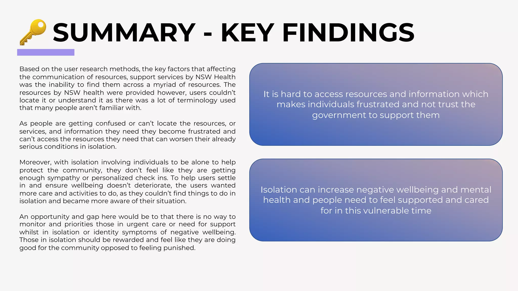 SUMMARY - KEY FINDINGS
Based on the user research methods, the key factors that affecting
the communication of resources, support services by NSW Health
was the inability to find them across a myriad of resources. The
resources by NSW health were provided however, users couldn’t
locate it or understand it as there was a lot of terminology used
that many people aren’t familiar with.
As people are getting confused or can’t locate the resources, or
services, and information they need they become frustrated and
can’t access the resources they need that can worsen their already
serious conditions in isolation.
Moreover, with isolation involving individuals to be alone to help
protect the community, they don’t feel like they are getting
enough sympathy or personalized check ins. To help users settle
in and ensure wellbeing doesn’t deteriorate, the users wanted
more care and activities to do, as they couldn’t find things to do in
isolation and became more aware of their situation.
An opportunity and gap here would be to that there is no way to
monitor and priorities those in urgent care or need for support
whilst in isolation or identity symptoms of negative wellbeing.
Those in isolation should be rewarded and feel like they are doing
good for the community opposed to feeling punished.
It is hard to access resources and information which
makes individuals frustrated and not trust the
government to support them
Isolation can increase negative wellbeing and mental
health and people need to feel supported and cared
for in this vulnerable time
 