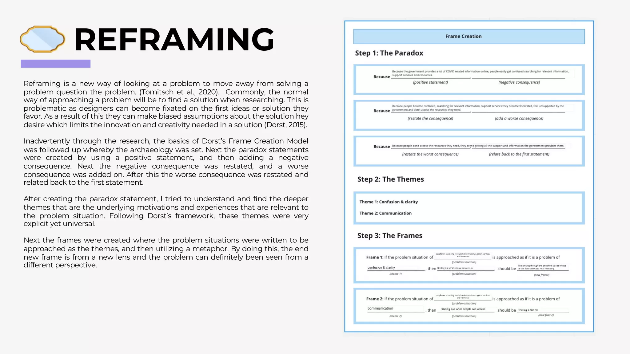 REFRAMING
Reframing is a new way of looking at a problem to move away from solving a
problem question the problem. (Tomitsch et al., 2020). Commonly, the normal
way of approaching a problem will be to find a solution when researching. This is
problematic as designers can become fixated on the first ideas or solution they
favor. As a result of this they can make biased assumptions about the solution hey
desire which limits the innovation and creativity needed in a solution (Dorst, 2015).
Inadvertently through the research, the basics of Dorst’s Frame Creation Model
was followed up whereby the archaeology was set. Next the paradox statements
were created by using a positive statement, and then adding a negative
consequence. Next the negative consequence was restated, and a worse
consequence was added on. After this the worse consequence was restated and
related back to the first statement.
After creating the paradox statement, I tried to understand and find the deeper
themes that are the underlying motivations and experiences that are relevant to
the problem situation. Following Dorst’s framework, these themes were very
explicit yet universal.
Next the frames were created where the problem situations were written to be
approached as the themes, and then utilizing a metaphor. By doing this, the end
new frame is from a new lens and the problem can definitely been seen from a
different perspective.
 