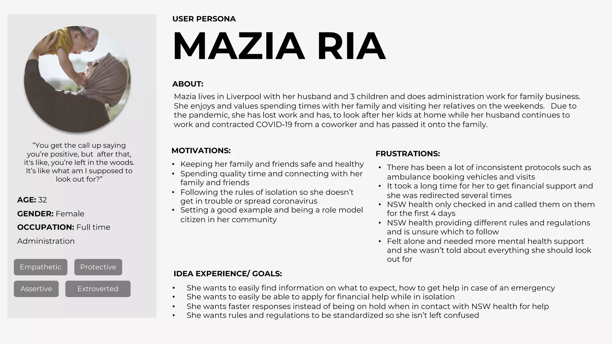 AGE: 32
GENDER: Female
OCCUPATION: Full time
Administration
MAZIA RIA
USER PERSONA
Empathetic Protective
Assertive Extroverted
”You get the call up saying
you’re positive, but after that,
it's like, you’re left in the woods.
It’s like what am I supposed to
look out for?”
ABOUT:
MOTIVATIONS: FRUSTRATIONS:
IDEA EXPERIENCE/ GOALS:
• She wants to easily find information on what to expect, how to get help in case of an emergency
• She wants to easily be able to apply for financial help while in isolation
• She wants faster responses instead of being on hold when in contact with NSW health for help
• She wants rules and regulations to be standardized so she isn’t left confused
• There has been a lot of inconsistent protocols such as
ambulance booking vehicles and visits
• It took a long time for her to get financial support and
she was redirected several times
• NSW health only checked in and called them on them
for the first 4 days
• NSW health providing different rules and regulations
and is unsure which to follow
• Felt alone and needed more mental health support
and she wasn’t told about everything she should look
out for
• Keeping her family and friends safe and healthy
• Spending quality time and connecting with her
family and friends
• Following the rules of isolation so she doesn’t
get in trouble or spread coronavirus
• Setting a good example and being a role model
citizen in her community
Mazia lives in Liverpool with her husband and 3 children and does administration work for family business.
She enjoys and values spending times with her family and visiting her relatives on the weekends. Due to
the pandemic, she has lost work and has, to look after her kids at home while her husband continues to
work and contracted COVID-19 from a coworker and has passed it onto the family.
 
