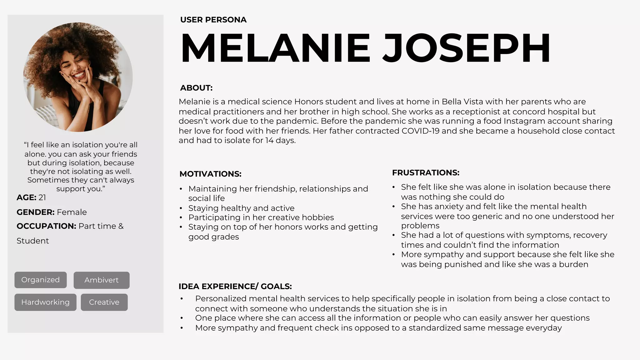 AGE: 21
GENDER: Female
OCCUPATION: Part time &
Student
MELANIE JOSEPH
USER PERSONA
Organized Ambivert
Hardworking Creative
“I feel like an isolation you're all
alone. you can ask your friends
but during isolation, because
they're not isolating as well.
Sometimes they can't always
support you.”
ABOUT:
MOTIVATIONS: FRUSTRATIONS:
IDEA EXPERIENCE/ GOALS:
• Personalized mental health services to help specifically people in isolation from being a close contact to
connect with someone who understands the situation she is in
• One place where she can access all the information or people who can easily answer her questions
• More sympathy and frequent check ins opposed to a standardized same message everyday
• She felt like she was alone in isolation because there
was nothing she could do
• She has anxiety and felt like the mental health
services were too generic and no one understood her
problems
• She had a lot of questions with symptoms, recovery
times and couldn’t find the information
• More sympathy and support because she felt like she
was being punished and like she was a burden
• Maintaining her friendship, relationships and
social life
• Staying healthy and active
• Participating in her creative hobbies
• Staying on top of her honors works and getting
good grades
Melanie is a medical science Honors student and lives at home in Bella Vista with her parents who are
medical practitioners and her brother in high school. She works as a receptionist at concord hospital but
doesn’t work due to the pandemic. Before the pandemic she was running a food Instagram account sharing
her love for food with her friends. Her father contracted COVID-19 and she became a household close contact
and had to isolate for 14 days.
 