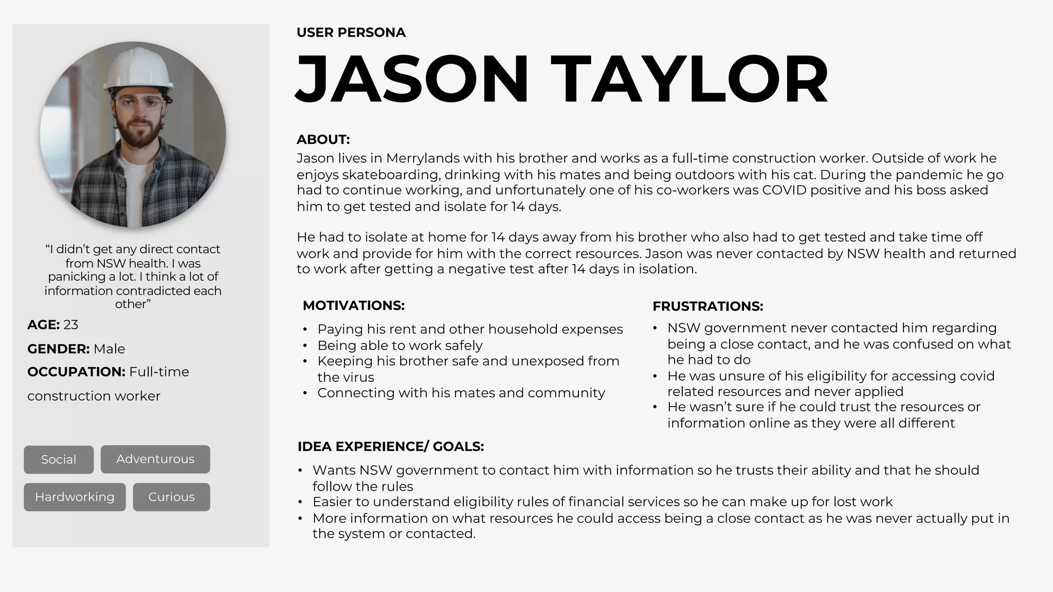 AGE: 23
GENDER: Male
OCCUPATION: Full-time
construction worker
JASON TAYLOR
USER PERSONA
Social Adventurous
Hardworking Curious
“I didn’t get any direct contact
from NSW health. I was
panicking a lot. I think a lot of
information contradicted each
other”
ABOUT:
MOTIVATIONS: FRUSTRATIONS:
IDEA EXPERIENCE/ GOALS:
• Wants NSW government to contact him with information so he trusts their ability and that he should
follow the rules
• Easier to understand eligibility rules of financial services so he can make up for lost work
• More information on what resources he could access being a close contact as he was never actually put in
the system or contacted.
• Paying his rent and other household expenses
• Being able to work safely
• Keeping his brother safe and unexposed from
the virus
• Connecting with his mates and community
• NSW government never contacted him regarding
being a close contact, and he was confused on what
he had to do
• He was unsure of his eligibility for accessing covid
related resources and never applied
• He wasn’t sure if he could trust the resources or
information online as they were all different
Jason lives in Merrylands with his brother and works as a full-time construction worker. Outside of work he
enjoys skateboarding, drinking with his mates and being outdoors with his cat. During the pandemic he go
had to continue working, and unfortunately one of his co-workers was COVID positive and his boss asked
him to get tested and isolate for 14 days.
He had to isolate at home for 14 days away from his brother who also had to get tested and take time off
work and provide for him with the correct resources. Jason was never contacted by NSW health and returned
to work after getting a negative test after 14 days in isolation.
 