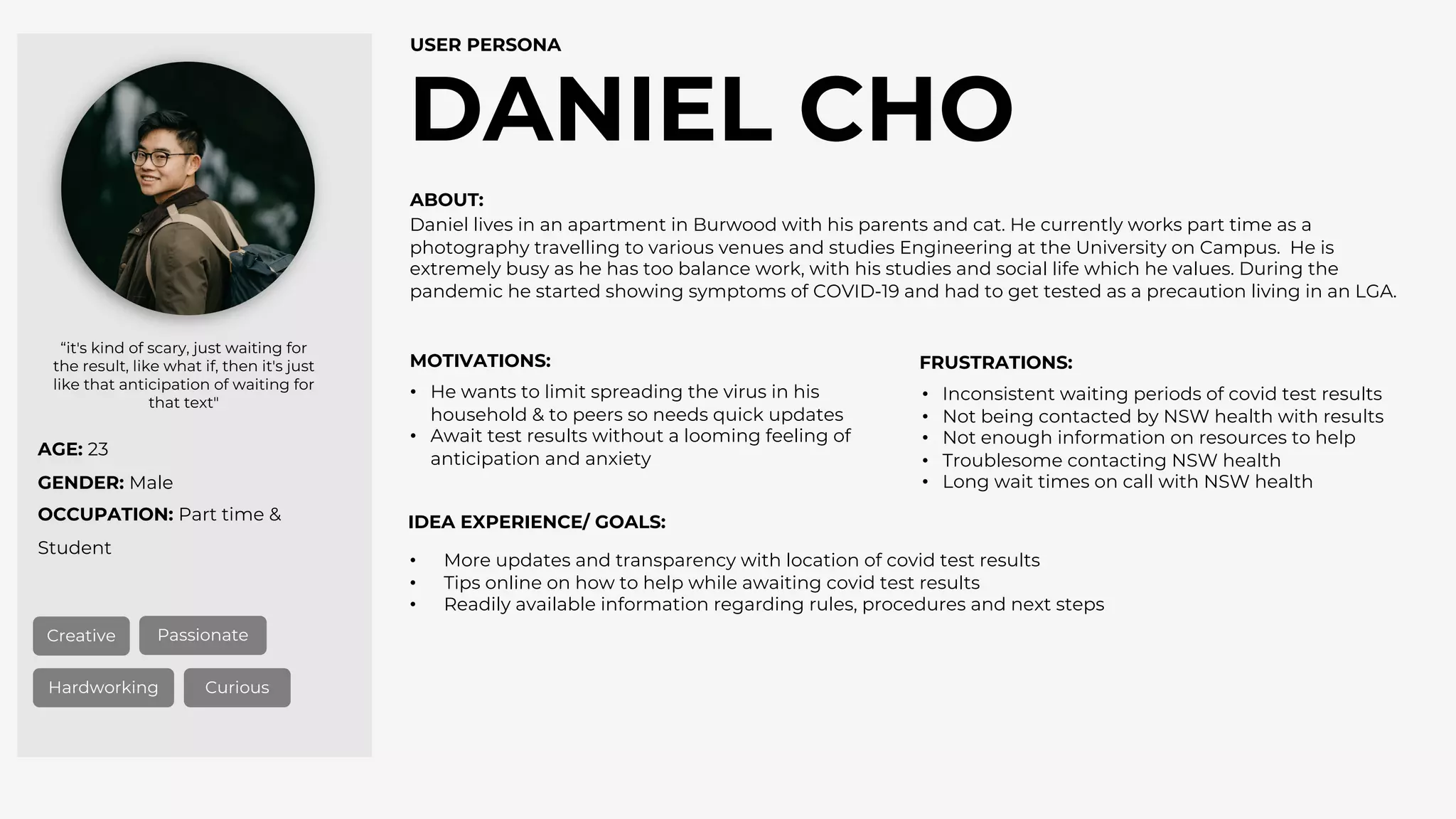 AGE: 23
GENDER: Male
OCCUPATION: Part time &
Student
DANIEL CHO
USER PERSONA
Creative Passionate
Hardworking Curious
“it's kind of scary, just waiting for
the result, like what if, then it's just
like that anticipation of waiting for
that text"
ABOUT:
MOTIVATIONS: FRUSTRATIONS:
IDEA EXPERIENCE/ GOALS:
• More updates and transparency with location of covid test results
• Tips online on how to help while awaiting covid test results
• Readily available information regarding rules, procedures and next steps
• Inconsistent waiting periods of covid test results
• Not being contacted by NSW health with results
• Not enough information on resources to help
• Troublesome contacting NSW health
• Long wait times on call with NSW health
• He wants to limit spreading the virus in his
household & to peers so needs quick updates
• Await test results without a looming feeling of
anticipation and anxiety
Daniel lives in an apartment in Burwood with his parents and cat. He currently works part time as a
photography travelling to various venues and studies Engineering at the University on Campus. He is
extremely busy as he has too balance work, with his studies and social life which he values. During the
pandemic he started showing symptoms of COVID-19 and had to get tested as a precaution living in an LGA.
 