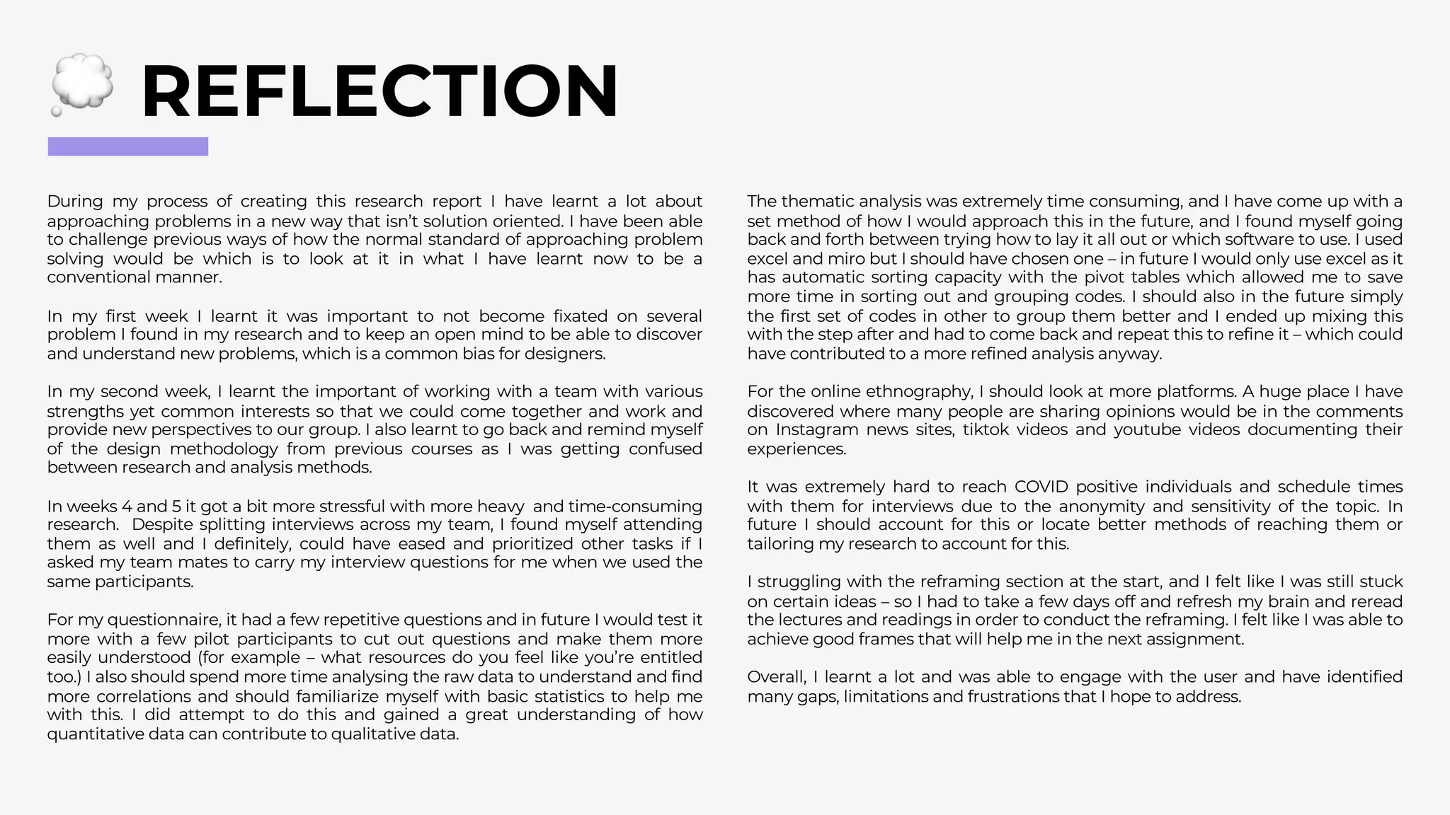 REFLECTION
During my process of creating this research report I have learnt a lot about
approaching problems in a new way that isn’t solution oriented. I have been able
to challenge previous ways of how the normal standard of approaching problem
solving would be which is to look at it in what I have learnt now to be a
conventional manner.
In my first week I learnt it was important to not become fixated on several
problem I found in my research and to keep an open mind to be able to discover
and understand new problems, which is a common bias for designers.
In my second week, I learnt the important of working with a team with various
strengths yet common interests so that we could come together and work and
provide new perspectives to our group. I also learnt to go back and remind myself
of the design methodology from previous courses as I was getting confused
between research and analysis methods.
In weeks 4 and 5 it got a bit more stressful with more heavy and time-consuming
research. Despite splitting interviews across my team, I found myself attending
them as well and I definitely, could have eased and prioritized other tasks if I
asked my team mates to carry my interview questions for me when we used the
same participants.
For my questionnaire, it had a few repetitive questions and in future I would test it
more with a few pilot participants to cut out questions and make them more
easily understood (for example – what resources do you feel like you’re entitled
too.) I also should spend more time analysing the raw data to understand and find
more correlations and should familiarize myself with basic statistics to help me
with this. I did attempt to do this and gained a great understanding of how
quantitative data can contribute to qualitative data.
The thematic analysis was extremely time consuming, and I have come up with a
set method of how I would approach this in the future, and I found myself going
back and forth between trying how to lay it all out or which software to use. I used
excel and miro but I should have chosen one – in future I would only use excel as it
has automatic sorting capacity with the pivot tables which allowed me to save
more time in sorting out and grouping codes. I should also in the future simply
the first set of codes in other to group them better and I ended up mixing this
with the step after and had to come back and repeat this to refine it – which could
have contributed to a more refined analysis anyway.
For the online ethnography, I should look at more platforms. A huge place I have
discovered where many people are sharing opinions would be in the comments
on Instagram news sites, tiktok videos and youtube videos documenting their
experiences.
It was extremely hard to reach COVID positive individuals and schedule times
with them for interviews due to the anonymity and sensitivity of the topic. In
future I should account for this or locate better methods of reaching them or
tailoring my research to account for this.
I struggling with the reframing section at the start, and I felt like I was still stuck
on certain ideas – so I had to take a few days off and refresh my brain and reread
the lectures and readings in order to conduct the reframing. I felt like I was able to
achieve good frames that will help me in the next assignment.
Overall, I learnt a lot and was able to engage with the user and have identified
many gaps, limitations and frustrations that I hope to address.
 