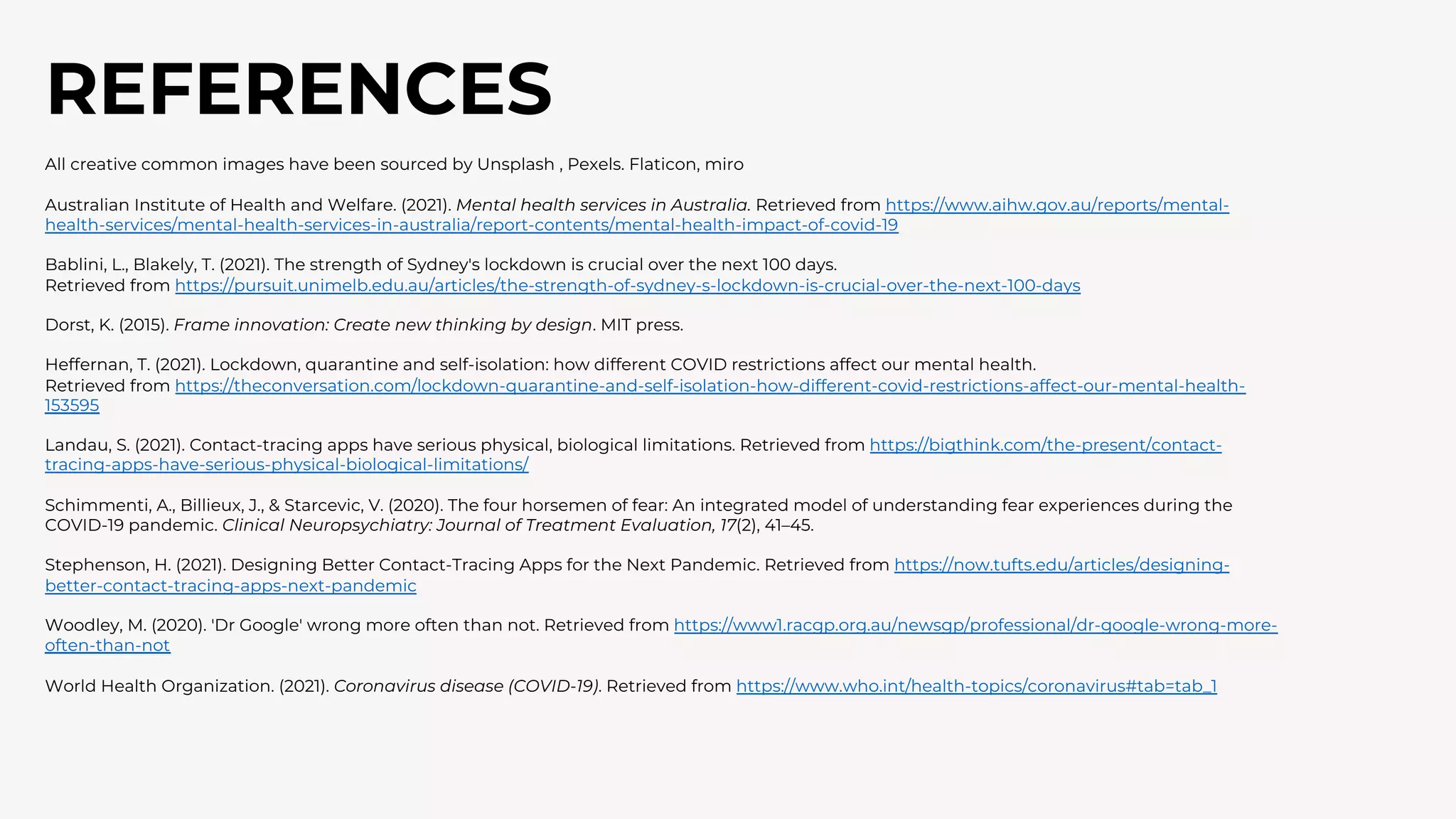 REFERENCES
All creative common images have been sourced by Unsplash , Pexels. Flaticon, miro
Australian Institute of Health and Welfare. (2021). Mental health services in Australia. Retrieved from https://www.aihw.gov.au/reports/mental-
health-services/mental-health-services-in-australia/report-contents/mental-health-impact-of-covid-19
Bablini, L., Blakely, T. (2021). The strength of Sydney's lockdown is crucial over the next 100 days.
Retrieved from https://pursuit.unimelb.edu.au/articles/the-strength-of-sydney-s-lockdown-is-crucial-over-the-next-100-days
Dorst, K. (2015). Frame innovation: Create new thinking by design. MIT press.
Heffernan, T. (2021). Lockdown, quarantine and self-isolation: how different COVID restrictions affect our mental health.
Retrieved from https://theconversation.com/lockdown-quarantine-and-self-isolation-how-different-covid-restrictions-affect-our-mental-health-
153595
Landau, S. (2021). Contact-tracing apps have serious physical, biological limitations. Retrieved from https://bigthink.com/the-present/contact-
tracing-apps-have-serious-physical-biological-limitations/
Schimmenti, A., Billieux, J., & Starcevic, V. (2020). The four horsemen of fear: An integrated model of understanding fear experiences during the
COVID-19 pandemic. Clinical Neuropsychiatry: Journal of Treatment Evaluation, 17(2), 41–45.
Stephenson, H. (2021). Designing Better Contact-Tracing Apps for the Next Pandemic. Retrieved from https://now.tufts.edu/articles/designing-
better-contact-tracing-apps-next-pandemic
Woodley, M. (2020). 'Dr Google' wrong more often than not. Retrieved from https://www1.racgp.org.au/newsgp/professional/dr-google-wrong-more-
often-than-not
World Health Organization. (2021). Coronavirus disease (COVID-19). Retrieved from https://www.who.int/health-topics/coronavirus#tab=tab_1
 