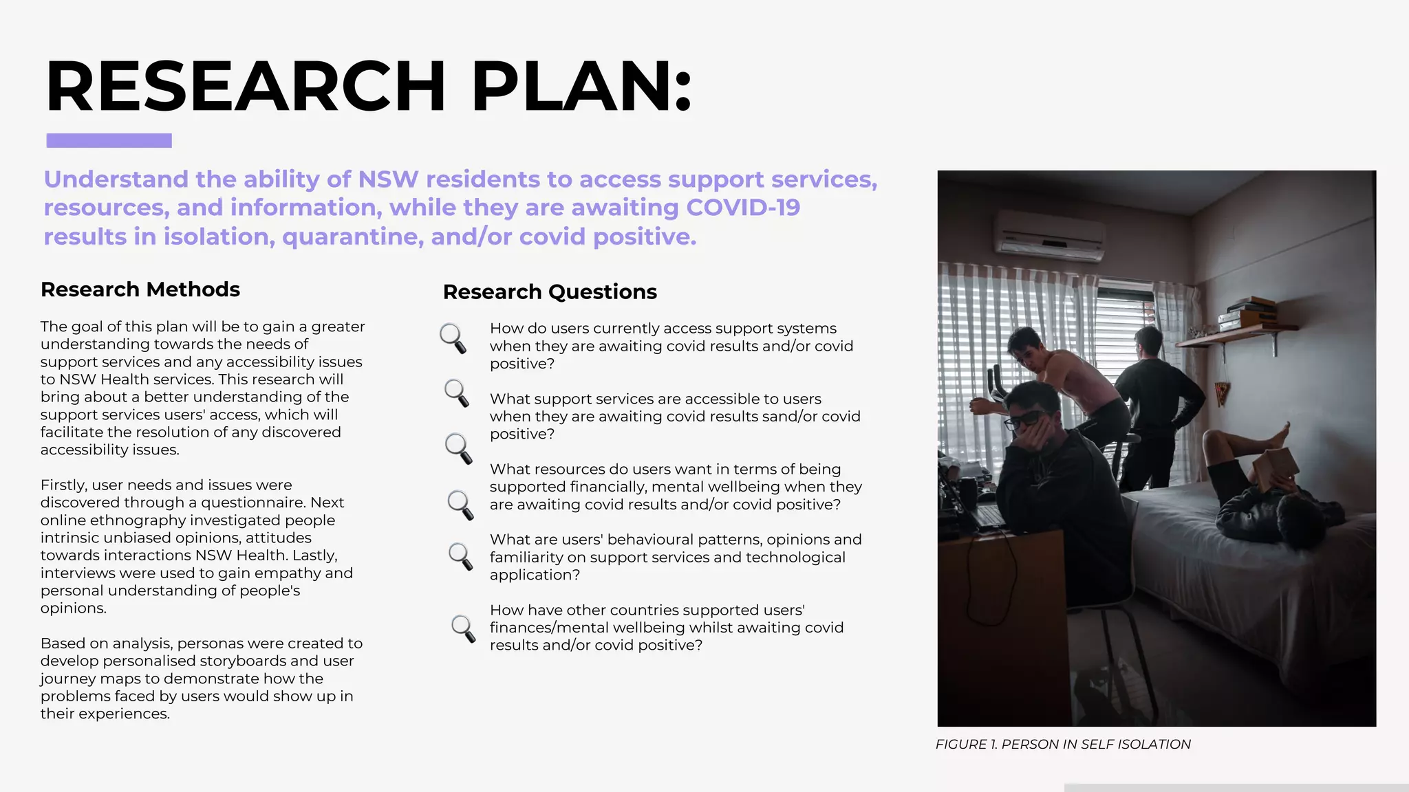 RESEARCH PLAN:
How do users currently access support systems
when they are awaiting covid results and/or covid
positive?
What support services are accessible to users
when they are awaiting covid results sand/or covid
positive?
What resources do users want in terms of being
supported financially, mental wellbeing when they
are awaiting covid results and/or covid positive?
What are users' behavioural patterns, opinions and
familiarity on support services and technological
application?
How have other countries supported users'
finances/mental wellbeing whilst awaiting covid
results and/or covid positive?
Understand the ability of NSW residents to access support services,
resources, and information, while they are awaiting COVID-19
results in isolation, quarantine, and/or covid positive.
Research Methods
The goal of this plan will be to gain a greater
understanding towards the needs of
support services and any accessibility issues
to NSW Health services. This research will
bring about a better understanding of the
support services users' access, which will
facilitate the resolution of any discovered
accessibility issues.
Firstly, user needs and issues were
discovered through a questionnaire. Next
online ethnography investigated people
intrinsic unbiased opinions, attitudes
towards interactions NSW Health. Lastly,
interviews were used to gain empathy and
personal understanding of people's
opinions.
Based on analysis, personas were created to
develop personalised storyboards and user
journey maps to demonstrate how the
problems faced by users would show up in
their experiences.
Research Questions
FIGURE 1. PERSON IN SELF ISOLATION
 