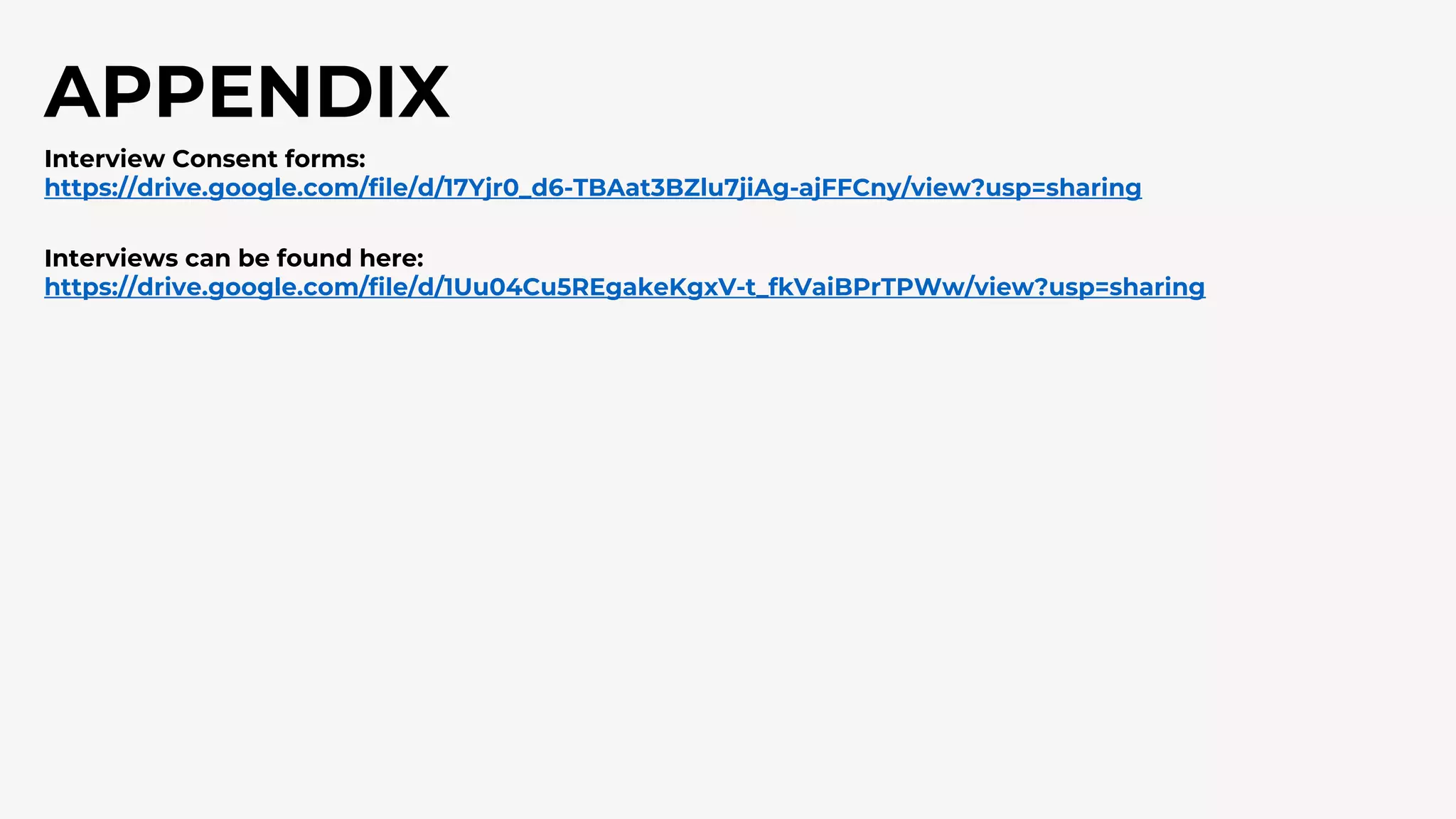 APPENDIX
Interview Consent forms:
https://drive.google.com/file/d/17Yjr0_d6-TBAat3BZlu7jiAg-ajFFCny/view?usp=sharing
Interviews can be found here:
https://drive.google.com/file/d/1Uu04Cu5REgakeKgxV-t_fkVaiBPrTPWw/view?usp=sharing
 