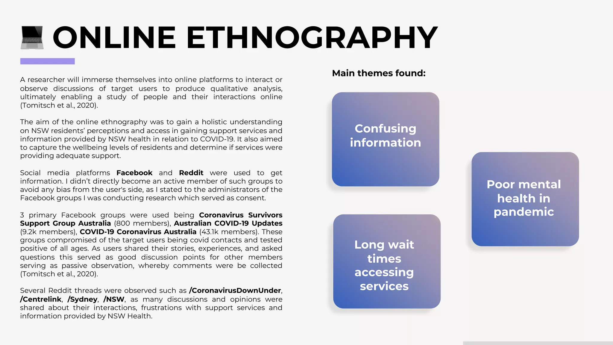 A researcher will immerse themselves into online platforms to interact or
observe discussions of target users to produce qualitative analysis,
ultimately enabling a study of people and their interactions online
(Tomitsch et al., 2020).
The aim of the online ethnography was to gain a holistic understanding
on NSW residents’ perceptions and access in gaining support services and
information provided by NSW health in relation to COVID-19. It also aimed
to capture the wellbeing levels of residents and determine if services were
providing adequate support.
Social media platforms Facebook and Reddit were used to get
information. I didn’t directly become an active member of such groups to
avoid any bias from the user's side, as I stated to the administrators of the
Facebook groups I was conducting research which served as consent.
3 primary Facebook groups were used being Coronavirus Survivors
Support Group Australia (800 members), Australian COVID-19 Updates
(9.2k members), COVID-19 Coronavirus Australia (43.1k members). These
groups compromised of the target users being covid contacts and tested
positive of all ages. As users shared their stories, experiences, and asked
questions this served as good discussion points for other members
serving as passive observation, whereby comments were be collected
(Tomitsch et al., 2020).
Several Reddit threads were observed such as /CoronavirusDownUnder,
/Centrelink, /Sydney, /NSW, as many discussions and opinions were
shared about their interactions, frustrations with support services and
information provided by NSW Health.
ONLINE ETHNOGRAPHY
Poor mental
health in
pandemic
Long wait
times
accessing
services
Confusing
information
Main themes found:
 