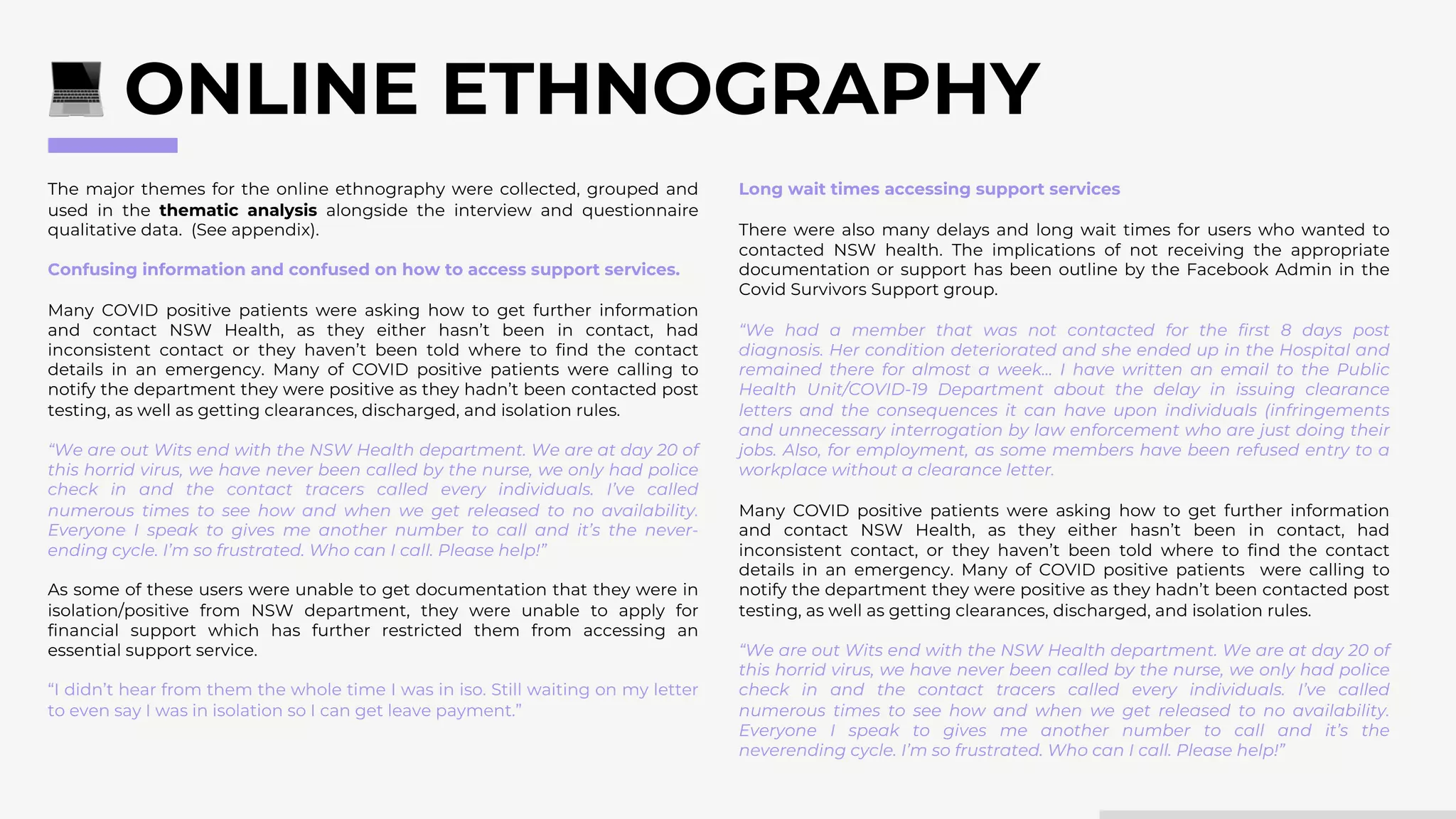 The major themes for the online ethnography were collected, grouped and
used in the thematic analysis alongside the interview and questionnaire
qualitative data. (See appendix).
Confusing information and confused on how to access support services.
Many COVID positive patients were asking how to get further information
and contact NSW Health, as they either hasn’t been in contact, had
inconsistent contact or they haven’t been told where to find the contact
details in an emergency. Many of COVID positive patients were calling to
notify the department they were positive as they hadn’t been contacted post
testing, as well as getting clearances, discharged, and isolation rules.
“We are out Wits end with the NSW Health department. We are at day 20 of
this horrid virus, we have never been called by the nurse, we only had police
check in and the contact tracers called every individuals. I’ve called
numerous times to see how and when we get released to no availability.
Everyone I speak to gives me another number to call and it’s the never-
ending cycle. I’m so frustrated. Who can I call. Please help!”
As some of these users were unable to get documentation that they were in
isolation/positive from NSW department, they were unable to apply for
financial support which has further restricted them from accessing an
essential support service.
“I didn’t hear from them the whole time I was in iso. Still waiting on my letter
to even say I was in isolation so I can get leave payment.”
ONLINE ETHNOGRAPHY
Long wait times accessing support services
There were also many delays and long wait times for users who wanted to
contacted NSW health. The implications of not receiving the appropriate
documentation or support has been outline by the Facebook Admin in the
Covid Survivors Support group.
“We had a member that was not contacted for the first 8 days post
diagnosis. Her condition deteriorated and she ended up in the Hospital and
remained there for almost a week… I have written an email to the Public
Health Unit/COVID-19 Department about the delay in issuing clearance
letters and the consequences it can have upon individuals (infringements
and unnecessary interrogation by law enforcement who are just doing their
jobs. Also, for employment, as some members have been refused entry to a
workplace without a clearance letter.
Many COVID positive patients were asking how to get further information
and contact NSW Health, as they either hasn’t been in contact, had
inconsistent contact, or they haven’t been told where to find the contact
details in an emergency. Many of COVID positive patients were calling to
notify the department they were positive as they hadn’t been contacted post
testing, as well as getting clearances, discharged, and isolation rules.
“We are out Wits end with the NSW Health department. We are at day 20 of
this horrid virus, we have never been called by the nurse, we only had police
check in and the contact tracers called every individuals. I’ve called
numerous times to see how and when we get released to no availability.
Everyone I speak to gives me another number to call and it’s the
neverending cycle. I’m so frustrated. Who can I call. Please help!”
 