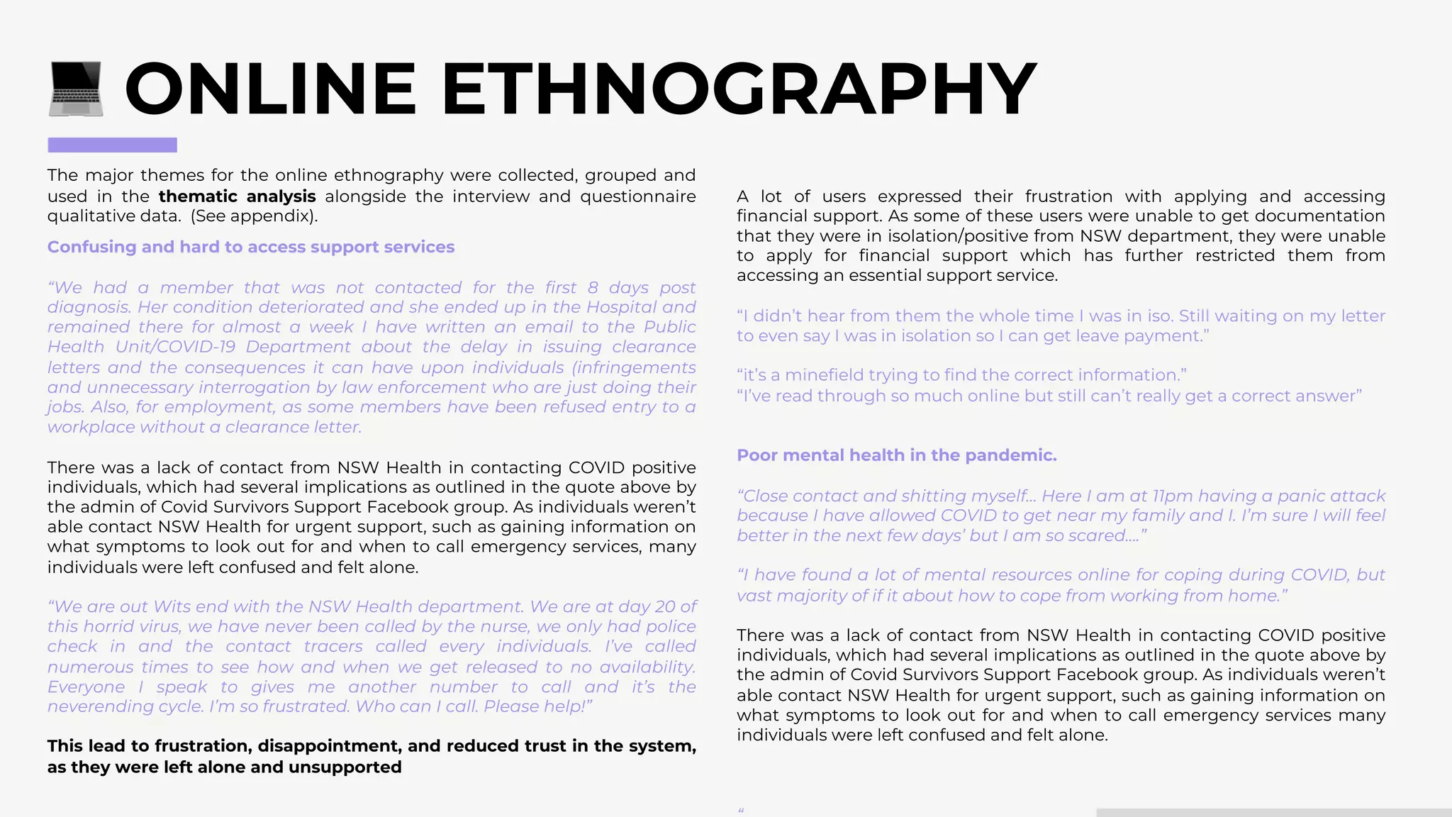The major themes for the online ethnography were collected, grouped and
used in the thematic analysis alongside the interview and questionnaire
qualitative data. (See appendix).
ONLINE ETHNOGRAPHY
Confusing and hard to access support services
“We had a member that was not contacted for the first 8 days post
diagnosis. Her condition deteriorated and she ended up in the Hospital and
remained there for almost a week I have written an email to the Public
Health Unit/COVID-19 Department about the delay in issuing clearance
letters and the consequences it can have upon individuals (infringements
and unnecessary interrogation by law enforcement who are just doing their
jobs. Also, for employment, as some members have been refused entry to a
workplace without a clearance letter.
There was a lack of contact from NSW Health in contacting COVID positive
individuals, which had several implications as outlined in the quote above by
the admin of Covid Survivors Support Facebook group. As individuals weren’t
able contact NSW Health for urgent support, such as gaining information on
what symptoms to look out for and when to call emergency services, many
individuals were left confused and felt alone.
“We are out Wits end with the NSW Health department. We are at day 20 of
this horrid virus, we have never been called by the nurse, we only had police
check in and the contact tracers called every individuals. I’ve called
numerous times to see how and when we get released to no availability.
Everyone I speak to gives me another number to call and it’s the
neverending cycle. I’m so frustrated. Who can I call. Please help!”
This lead to frustration, disappointment, and reduced trust in the system,
as they were left alone and unsupported
A lot of users expressed their frustration with applying and accessing
financial support. As some of these users were unable to get documentation
that they were in isolation/positive from NSW department, they were unable
to apply for financial support which has further restricted them from
accessing an essential support service.
“I didn’t hear from them the whole time I was in iso. Still waiting on my letter
to even say I was in isolation so I can get leave payment.”
“it’s a minefield trying to find the correct information.”
“I’ve read through so much online but still can’t really get a correct answer”
Poor mental health in the pandemic.
“Close contact and shitting myself… Here I am at 11pm having a panic attack
because I have allowed COVID to get near my family and I. I’m sure I will feel
better in the next few days’ but I am so scared….”
“I have found a lot of mental resources online for coping during COVID, but
vast majority of if it about how to cope from working from home.”
There was a lack of contact from NSW Health in contacting COVID positive
individuals, which had several implications as outlined in the quote above by
the admin of Covid Survivors Support Facebook group. As individuals weren’t
able contact NSW Health for urgent support, such as gaining information on
what symptoms to look out for and when to call emergency services many
individuals were left confused and felt alone.
 