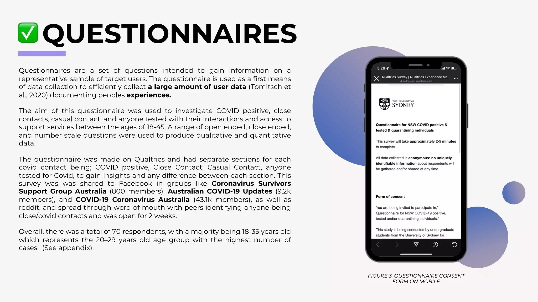 Questionnaires are a set of questions intended to gain information on a
representative sample of target users. The questionnaire is used as a first means
of data collection to efficiently collect a large amount of user data (Tomitsch et
al., 2020) documenting peoples experiences.
The aim of this questionnaire was used to investigate COVID positive, close
contacts, casual contact, and anyone tested with their interactions and access to
support services between the ages of 18-45. A range of open ended, close ended,
and number scale questions were used to produce qualitative and quantitative
data.
The questionnaire was made on Qualtrics and had separate sections for each
covid contact being; COVID positive, Close Contact, Casual Contact, anyone
tested for Covid, to gain insights and any difference between each section. This
survey was was shared to Facebook in groups like Coronavirus Survivors
Support Group Australia (800 members), Australian COVID-19 Updates (9.2k
members), and COVID-19 Coronavirus Australia (43.1k members), as well as
reddit, and spread through word of mouth with peers identifying anyone being
close/covid contacts and was open for 2 weeks.
Overall, there was a total of 70 respondents, with a majority being 18-35 years old
which represents the 20–29 years old age group with the highest number of
cases. (See appendix).
QUESTIONNAIRES
FIGURE 3. QUESTIONNAIRE CONSENT
FORM ON MOBILE
 