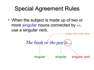 Special Agreement Rules
Special Agreement Rules
• When the subject is made up of two or
more singular nouns connected by or,
use a singular verb.
The book or the pen is…
singular singular singular verb
implies one or the other
 