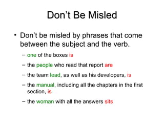 Don’t Be Misled
Don’t Be Misled
• Don’t be misled by phrases that come
between the subject and the verb.
– one of the boxes is
– the people who read that report are
– the team lead, as well as his developers, is
– the manual, including all the chapters in the first
section, is
– the woman with all the answers sits
 