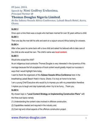 www.thomas-douglas.com 1
09 June, 2014.
Speech by Nimi Godfrey Erekosima,
Principal Partner @
Thomas Douglas Nigeria Limited.
At the Subsea Vessels Africa Conference, Labadi Beach Hotel, Accra,
Ghana.
SLIDE 2
Once upon a time there was a couple who had been married for over 30 years without a child.
SLIDE 3
Then one day the man left his wife and went on a sojourn around Africa looking for answers.
SLIDE 4
After a few years he came back with a love child and asked his beloved wife to take care of
the child as she would her own. The child‟s name was local content.
SLIDE 5
Would she accept the child?
As an indigenous local contractor Thomas Douglas is very interested in the dynamics of this
marriage because the full acceptance of local content would greatly impact our success in
ways that I would highlight here today.
I want to thank the organizers of this Subsea Vessels Africa Conference here in the
breathtaking Labadi Beach Hotel in Accra, Ghana. It is truly an honor to be here.
I am a young Chief Executive who would try to impress you with my presentation therefore
I implore you to laugh and clap hysterically when I try to be funny…Thank you.
SLIDE 6
My chosen topic is “Local Content Strategy on Implementing Construction Plans” with
the three sub topics namely
(1) Understanding the content rules involved in offshore construction,
(2) Capabilities needed and required in the industry and,
(3) Cost mgt and critical aspects of the offshore construction project.
 