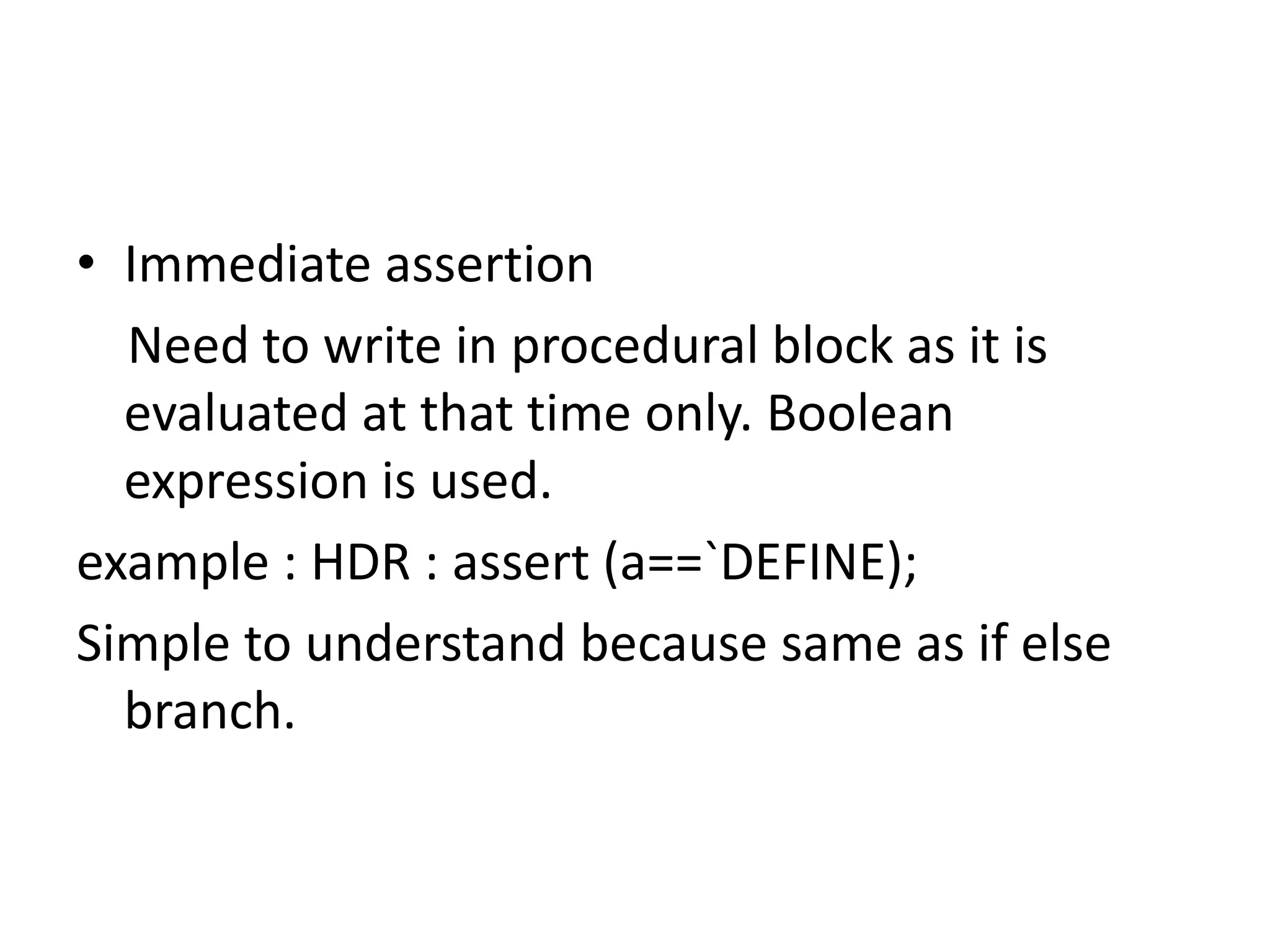 • Immediate assertion
Need to write in procedural block as it is
evaluated at that time only. Boolean
expression is used.
example : HDR : assert (a==`DEFINE);
Simple to understand because same as if else
branch.