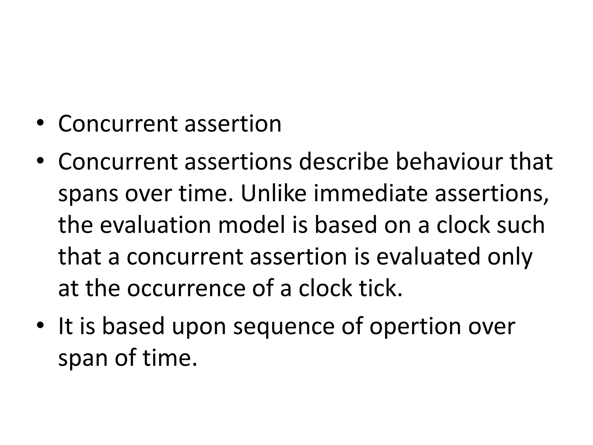 • Concurrent assertion
• Concurrent assertions describe behaviour that
spans over time. Unlike immediate assertions,
the evaluation model is based on a clock such
that a concurrent assertion is evaluated only
at the occurrence of a clock tick.
• It is based upon sequence of opertion over
span of time.