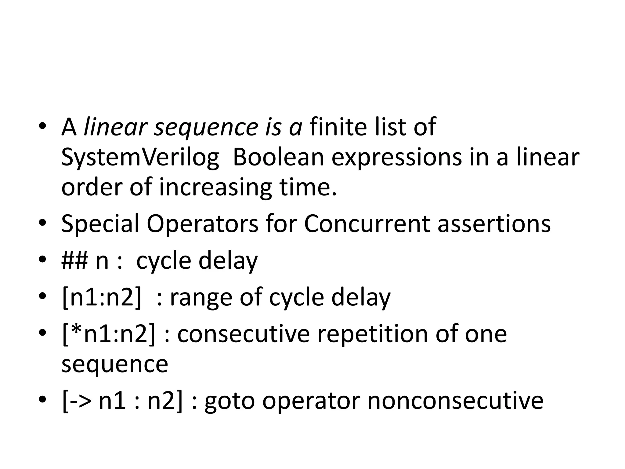 • A linear sequence is a finite list of
  SystemVerilog Boolean expressions in a linear
  order of increasing time.
• Special Operators for Concurrent assertions
• ## n : cycle delay
• [n1:n2] : range of cycle delay
• [*n1:n2] : consecutive repetition of one
  sequence
• [-> n1 : n2] : goto operator nonconsecutive
 