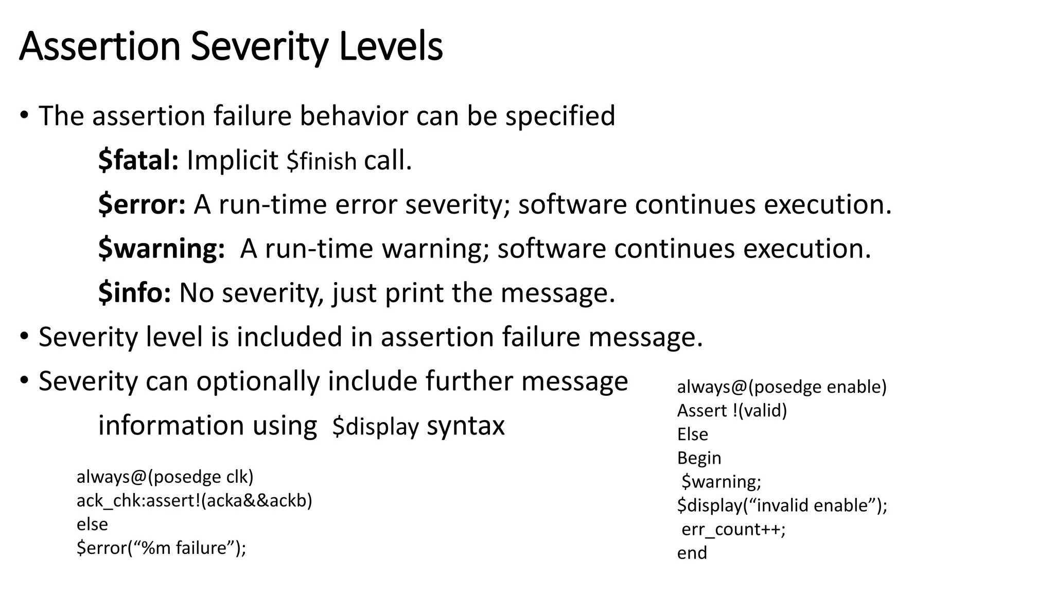 Assertion Severity Levels
• The assertion failure behavior can be specified
$fatal: Implicit $finish call.
$error: A run-time error severity; software continues execution.
$warning: A run-time warning; software continues execution.
$info: No severity, just print the message.
• Severity level is included in assertion failure message.
• Severity can optionally include further message
information using $display syntax
always@(posedge clk)
ack_chk:assert!(acka&&ackb)
else
$error(“%m failure”);
always@(posedge enable)
Assert !(valid)
Else
Begin
$warning;
$display(“invalid enable”);
err_count++;
end
 